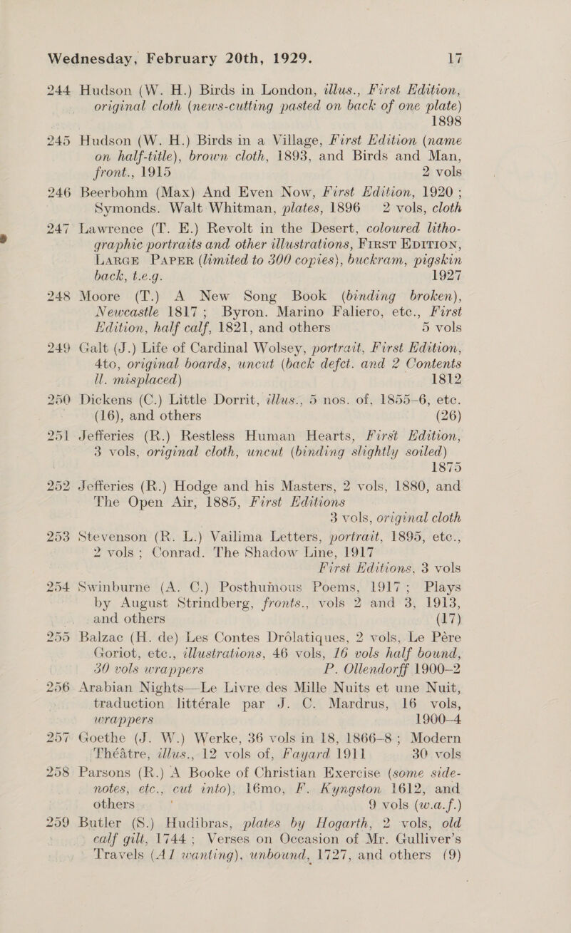 original cloth (news-cutting pasted on back of one plate) 1898 Hudson (W. H.) Birds in a Village, First Edition (name on half-title), brown cloth, 1893, and Birds and Man, front., 1915 2 vols Beerbohm (Max) And Even Now, First Hdition, 1920 ; Symonds. Walt Whitman, plates, 1896 2 vols, cloth Lawrence (T. E.) Revolt in the Desert, coloured litho- graphic portraits and other illustrations, First EDITION, LaRGE Paper (limited to 300 copies), buckram, pigskin back, t.e.g. 1927 Moore (T.) A New Song Book (binding broken), Newcastle 1817; Byron. Marino Faliero, etc., Furst Edition, half calf, 1821, and others 5 vols 4to, original boards, uncut (back defect. and 2 Contents ll. misplaced) 1812 Dickens (C.) Little Dorrit, tllws., 5 nos. of, 1855-6, etc. (16), and others : (26) Jefferies (R.) Restless Human Hearts, First Hdation, 3 vols, original cloth, uncut (binding slightly soiled) 1875 Jefferies (R.) Hodge and his Masters, 2 vols, 1880, and The Open Air, 1885, Farst Hditions 3 vols, original cloth Stevenson (R. L.) Vailima Letters, portrait, 1895, etc., 2 vols ; Conrad. The Shadow Line, 1917 First Hditions, 3 vols Swinburne (A. C.) Posthumous Poems, 1917; Plays by August Strindberg, fronts., vols 2 and 3, 1913, and others (17) Balzac (H. de) Les Contes Drolatiques, 2 vols, Le Pére Goriot, etc., illustrations, 46 vols, 16 vols half bound, 30 vols wrappers P. Ollendorff 1900-2 Arabian Nights—Le Livre des Mille Nuits et une Nuit, traduction littérale par J. C. Mardrus, 16 vols, wrappers 1900—4 Goethe (J. W.) Werke, 36 vols in 18, 1866-8 ; Modern Théatre, cllus., 12 vols of, Fayard 1911 30 vols Parsons (R.) A Booke of Christian Exercise (some side- notes, etc., cut into), 1émo, F. Kyngston 1612, and others 9 vols (w.a.f.) Butler (S.) Hudibras, plates by Hogarth, 2 vols, old calf gilt, 1744; Verses on Occasion of Mr. Gulliver’s . Travels (AZ wanting), unbound, 1727, and others (9)