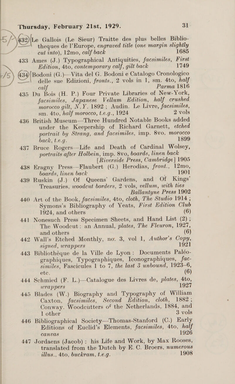 pa i uk 5) afte Gallois (Le Sieur) Traitte des plus belles Biblio- i / = theques de l'Europe, engraved title (one margin slightly  ce cut into), 12mo, calf back 1685 433 Ames (J.) Typographical Antiquities, facsimiles, First ie Edition, 4to, contemporary calf, gilt back 1749 + / ' \ 34)/ Bodoni (G.)—Vita del G. Bodoni e Catalogo Cronologico ie / =| delle sue Edizioni, fronts., 2 vols in 1, sm. 4to, half i calf Parma 1816 435 Du Bois (H. P.) Four Private Libraries of New-York, facsimiles, Japanese Vellum Edition, half crushed morocco gilt, N.Y. 1892; Audin. Le Livre, facsimiles, | sm. 4to, half morocco, t.e.g., 1924 2 vols 436 British Museum—Three Hundred Notable Books added under the Keepership of Richard Garnett, etched portrait by Strang, and facsimiles, imp. 8vo. morocco back, t.e.g. 1899 437 Bruce Rogers—Life and Death of Cardinal Wolsey, portraits after Holbein, imp. 8vo, boards, linen back [Riverside Press, Cambridge | 1905 438 Eragny Press—Flaubert (G.) Herodias, front., 12mo, boards, linen back ; 1901 439 Ruskin (J.) Of Queens’ Gardens, and Of Kings’ Treasuries, woodcut borders, 2 vols, vellum, with tres | Ballantyne Press 1902 440 Art of the Book, facsimiles, 4to, cloth, The Studio 1914 , | Symons’s Bibliography of Yeats, First Edition Club | 1924, and others (6) | 441 Nonesuch Press Specimen Sheets, and Hand List (2) ; The Woodcut: an Annual, plates, The Fleuron, 1927, | and others (6) | | {  442 Wall’s Etched Monthly, no. 3, vol 1, Author’s Copy, signed, wrappers 192] 443 Bibliothéque de la Ville de Lyon: Documents Paléo- graphiques, Typographiques, Iconographiques, fac- | similes, Fascicules 1 to 7, the last 3 unbound, 1923-6, | etc. 7 (6) | 444 Schmied (F. L.)—Catalogue des Livres de, plates, 4to, wrappers 1927 445 Blades (W.) Biography and Typography of William Caxton, facsimiles, Second Edition, cloth, 1882 ; Conway. Woodcutters of the Netherlands, 1884, and 1 other 3 vols 446 Bibliographical Society—-Thomas-Stanford (C.) Early Editions of Euclid’s Elements, facsimiles, 4to, half canvas “). T9Z6 447 Jordaens (Jacob) : his Life and Work, by Max Rooses, translated from the Dutch by E. C. Broers, numerous illus., 4to, buckram, t.e.g. 1908 