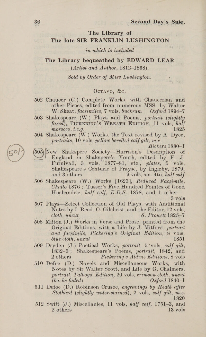 The Library of The late SIR FRANKLIN pee in which is included The Library bequeathed by EDWARD LEAR S (Artist and Author, 1812-1868). Sold by Order of Miss Lushington. Octavo, &amp;c. 502 Chaucer (G.) Complete Works, with Chaucerian and other Pieces, edited from numerous MSS. by Walter W.. Skeat, facsimiles, 7 vols, buckram Oxford 1894-7 503 Shakespeare (W.) Plays and Poems, portrait (slightly foxed), PickertNe’s WREATH EDITION, Il vols, half morocco, t.e.g. 1825 504 Shakespeare (W.) yore the Text revised by A. Dyce, portraits, 10 vols, yellow bevelled calf gilt, m.e. ; Bickers 1880-1 (508)(New Shakspere Society—Harrison’s Description of England in Shakspere’s Youth, edited by F. J. Furnivall, 3 vols, 1877-81, etc., plates, 5 vols, Shakespeare’s Centurie of Prayse, by Ingleby, 1879, and 3 others 9 vols, sm. 4to, half calf Chatto 1876 ; Tusser’s Five Hundred Pointes of Good Husbandrie, ony calf, ADS. 1878, and 1 other 3 vols 507 Plays—Select Collection of Old Plays, with Additional Notes by I. Reed, O. Gilchrist, and the Editor, 12 vols, cloth, uncut S. Prowett 1825-7 508 Milton (J.) Works in Verse and Prose, printed from the Original Editions, with a Life by I Mitford, portrait and facsimile, Pickering’s agent Edition, 8 vois, blue cloth, uncut 1851 509 Dryden (J.) Poetical Works, portrait, 5 ‘vols, calf gilt, 1832-3; Shakespeare’s Poems, portrait, 1842, and 2 others Pickering ’s Aldine Editions, 8 vols 510 Defoe (D.) Novels and Miscellaneous Works, with Notes by Sir Walter Scott, and Life by G. Chalmers, portrait, Talboys’ Kdition, 20 vols, crimson cloth, uncut (backs faded) Oxferd 1840-1 511 Defoe (D.) Robinson Crusoe, engravings by Heath after Stothard (slightly water-stained), 2 vols, calf gilt, m.e. 1820 512 Swift (J.) Miscellanies, 11 vols, half calf, 1751-8, and