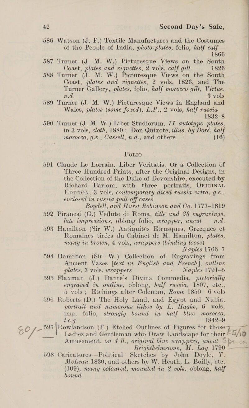 sl ge 586 Watson (J. F.) Textile Manufactures and the Costumes of the People of India, photo-plates, folio, half calf 1866 587 Turner (J. M. W.) Picturesque Views on the South Coast, plates and vignettes, 2 vols, calf gilt 1826 588 Turner (J. M. W.) Picturesque Views on the South Coast, plates and wignettes, 2 vols, 1826, and The Turner Gallery, plates, folio, half morocco gilt, Virtue, 589 Turner (J. M. W.) Picturesque Views in England and Wales, plates (some fexed), L.P., 2 vols, half russia : 1832-8 590 Turner (J. M. W.) Liber Studiorum, 7/1 autotype plates, in 3 vols, cloth, 1880 ; Don Quixote, illus. by Dore, Foutio. 591 Claude Le Lorrain. Liber Veritatis. Or a Collection of Three Hundred Prints, after the Original Designs, in the Collection of the Duke of Devonshire, executed by Richard Earlom, with three portraits, ORIGINAL EvItion, 3 vols, contemporary diced russia extra, g.e., enclosed in russia pull-off cases Boydell, and Hurst Robinson and Co. 1777-1819 592 Piranesi (G.) Vedute di Roma, title and 28 engravings, late impressions, oblong folio, wrapper, uncut n.d. 593 Hamilton (Sir W.) Antiquités Etrusques, Grecques et Romaines tirées du Cabinet de M. Hamilton, plates, many in brown, 4 vols, wrappers (binding loose) Naples 1766-7 594 Hamilton (Sir W.) Collection of Engravings from Ancient Vases [text in English and French], outline plates, 3 vols, wrappers . Naples 1791-5 595 Flaxman (J.) Dante’s Divina Commedia, pictorially engraved in outline, oblong, half russia, 1807, etc., 5 vols; Etchings after Coleman, Rome 1850 6 vols 596 Roberts (D.) The Holy Land, and Egypt and Nubia, portrait and numerous lithos by L. Haghe, 6 vols, imp. folio, strongly bound in half blue morocco, t.€.g. 1842-9 597 | Rowlandson (T.) Etched Outlines of Figures for those Ladies and Gentleman who Draw Landscape for their ‘ Amusement, on 4 Ul., original blue wrappers, uncut 598 Caricatures—Political’ Sketches by John Doyle, T. McLean 1830, and others by W. Heath, L. Boilly, etc. (109), many coloured, mounted im 2 vols. oblong, half bound Bs Pp