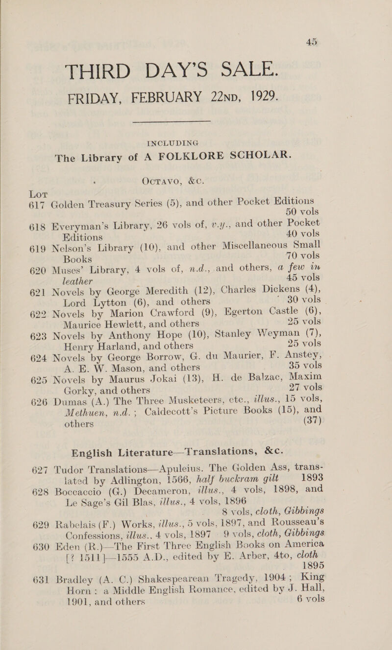  Lor 617 618 619 620 ~ 628 629 630 631 THIRD DAY’S SALE. FRIDAY, FEBRUARY 22np, 1929. INCLUDING The Library of A FOLKLORE SCHOLAR. OcTAvo, &amp;C. Golden Treasury Series (5), and other Pocket Editions 50 vols Everyman's Library, 26 vols of, v.y., and other Pocket Editions 40 vols Nelson’s Library (10), and other Miscellaneous Small Books 70 vols Muses’ Library, 4 vols of, n.d., and others, a few v7 leather 45 vols Novels by George Meredith (12), Charles Dickens (4), Lord Lytton (6), and others 7 * 30 vols | 2 Novels by Marion Crawford (9), Egerton Castle (6), Maurice Hewlett, and others 25 vols Novels by Anthony Hope (10), Stanley Weyman (7), Henry Harland, and others 25 vols Novels by George Borrow, G. du Maurier, F. Anstey, A. E. W. Mason, and others 35 vols Novels by Maurus Jokai (13), H. de Balzac, Maxim Gorky, and others 27 vols Dumas (A.) The Three Musketeers, etc., illus., 15 vols, Methuen, n.d., Caldecott’s Picture Books (15), and others (37). English Literature—Translations, &amp;c. Tudor Translations—Apuleius. The Golden Ass, trans- lated by Adlington, 1566, half buckram gilt 1893 Boccaccio (G.) Decameron, illus., 4 vols, 1898, and Le Sage’s Gil Blas, illus., 4 vols, 1896 | 8 vols, cloth, Gibbings Rabelais (F.) Works, tllus., 5 vols, 1897, and Rousseau’s Confessions, illus., 4 vols, 1897 — 9 vols, cloth, Gibbings. Eden (R.)—The First Three English Books on America [? 1511}—-1555 A.D., edited by E. Arber, 4to, cloth 1895 Bradley (A. C.) Shakespearean Tragedy, 1904 ; King Horn: a Middle English Romance, edited by J. Hall,