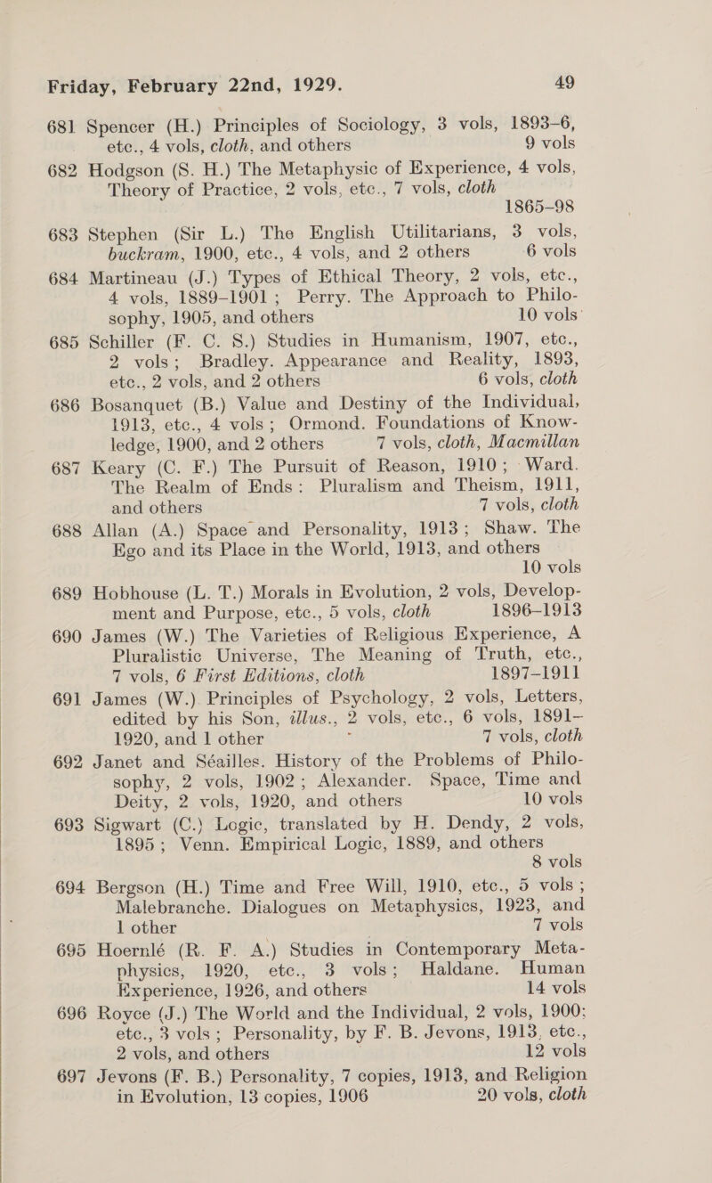  681 Spencer (H.) Principles of Sociology, 3 vols, 1893-6, 682 Hodgson (S. H.) The Metaphysic of Experience, 4 vols, Theory of Practice, 2 vols, etc., 7 vols, cloth ! 1865-98 683 Stephen (Sir L.) The English Utilitarians, 3 vols, 684 Martineau (J.) Types of Ethical Theory, 2 vols, etc., 4 vols, 1889-1901; Perry. The Approach to Philo- 685 Schiller (F. C. S.) Studies in Humanism, 1907, etc., 2 vols; Bradley. Appearance and Reality, 1893, 686 Bosanquet (B.) Value and Destiny of the Individual, 1913, etc., 4 vols; Ormond. Foundations of Know- 687 Keary (C. F.) The Pursuit of Reason, 1910; Ward. The Realm of Ends: Pluralism and Theism, 1911, 688 Allan (A.) Space and Personality, 1913; Shaw. The Ego and its Place in the World, 1913, and others 10 vols 689 Hobhouse (L. T.) Morals in Evolution, 2 vols, Develop- ment and Purpose, etc., 5 vols, cloth 1896-1913 690 James (W.) The Varieties of Religious Experience, A Pluralistic Universe, The Meaning of Truth, etc., 7 vols, 6 First Editions, cloth 1897-1911 691 James (W.). Principles of Psychology, 2 vols, Letters, edited by his Son, alus., 2 vols, etc., 6 vols, 1891-— 692 Janet and Séailles. History of the Problems of Philo- sophy, 2 vols, 1902; Alexander. Space, Time and 693 Sigwart (C.) Logic, translated by H. Dendy, 2 vols, 1895; Venn. Empirical Logic, 1889, and others 8 vols 694 Bergson (H.) Time and Free Will, 1910, etc., 5 vols ; Malebranche. Dialogues on Metaphysics, 1923, and 1 other 7 vols physics, 1920, etc., 3 vols; Haldane. Human Experience, 1926, and others 14 vols 696 Royce (J.) The World and the Individual, 2 vols, 1900; etc., 3 vols; Personality, by F. B. Jevons, 1918, etc., 2 vols, and others . 12 vols 697 Jevons (F. B.) Personality, 7 copies, 1913, and Religion in Evolution, 13 copies, 1906 20 vols, cloth