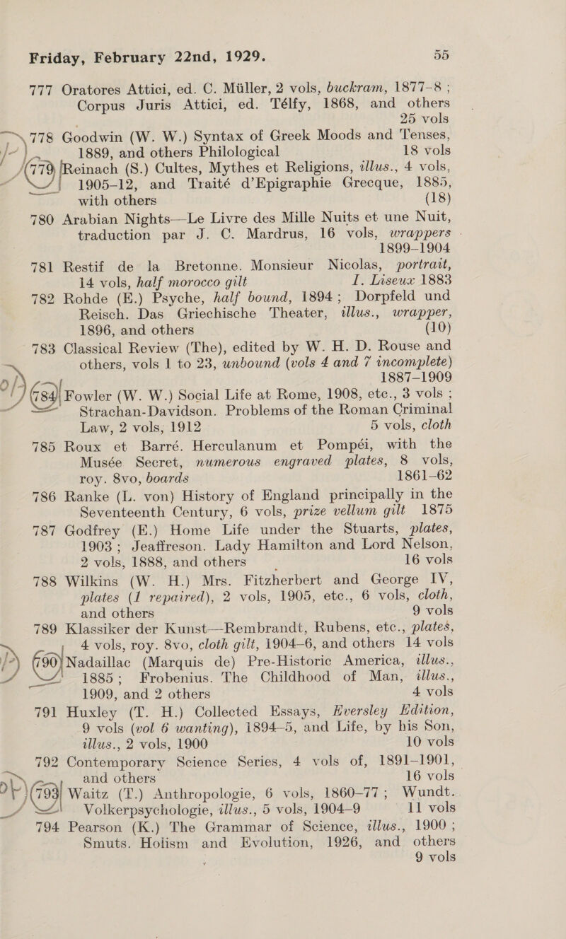 777 Oratores Attici, ed. C. Miiller, 2 vols, buckram, 1877-8 ; Corpus Juris Attici, ed. Télfy, 1868, and others 25 vols “\\778 Goodwin (W. W.) Syntax of Greek Moods and Tenses, a | 1889, and others Philological 18 vols y, 779, [Reinach (S.) Cultes, Mythes et Religions, dlus., 4 vols, A 1905-12, and Traité d’Epigraphie Grecque, 1885, with others (18) 780 Arabian Nights—Le Livre des Mille Nuits et une Nuit, traduction par J. C. Mardrus, 16 vols, wrappers . ~ search 1899-1904 781 Restif de la Bretonne. Monsieur Nicolas, portrait, 14 vols, half morocco gilt I. Inseux 1883 782 Rohde (E.) Psyche, half bound, 1894; Dorpfeld und Reisch. Das Griechische Theater, illus., wrapper, 1896, and others (10) 783 Classical Review (The), edited by W. H. D. Rouse and : others, vols 1 to 23, unbound (vols 4 and 7 incomplete) O |. { : 1887-1909 : G34) Fowler (W. W.) Social Life at Rome, 1908, etc., 3 vols ; —“ = Strachan-Davidson. Problems of the Roman Criminal Law, 2 vols; 1912 5 vols, cloth 785 Roux et Barré. Herculanum et Pompéi, with the Musée Secret, numerous engraved plates, 8 vols, roy. 8vo, boards — 1861-62 786 Ranke (L. von) History of England principally in the Seventeenth Century, 6 vols, prize vellum gilt 1875 787 Godfrey (E.) Home Life under the Stuarts, plates, 1903; Jeaffreson. Lady Hamilton and Lord Nelson, 2 vols, 1888, and others : 16 vols 788 Wilkins (W. H.) Mrs. Fitzherbert and George IV, plates (1 repaired), 2 vols, 1905, etc., 6 vols, cloth, and others 9 vols 789 Klassiker der Kunst—Rembrandt, Rubens, etc., plates, — - 4 vols, roy. 8vo, cloth gilt, 1904-6, and others 14 vols i7) (90) Nadaillac (Marquis de) Pre-Historic America, illus., 4 1885; Frobenius. The Childhood of Man, dlus., 1909, and 2 others 4 vols 791 Huxley (T. H.) Collected Essays, Hversley Hdition, : 9 vols (vol 6 wanting), 1894-5, and Life, by his Son, illus., 2 vols, 1900 10 vols 792 Contemporary Science Series, 4 vols of, 1891-1901, a, &gt;.&gt;’ and others 16 vols ’ ¥ j (793 Waitz (T.) Anthropologie, 6 vols, 1860-77 ; Wundt. _/4 ' . Volkerpsychologie, illus., 5 vols, 1904-9 11 vols  794 Pearson (K.) The Grammar of Science, illus., 1900 ; Smuts. Holism and Evolution, 1926, and others 9 vols