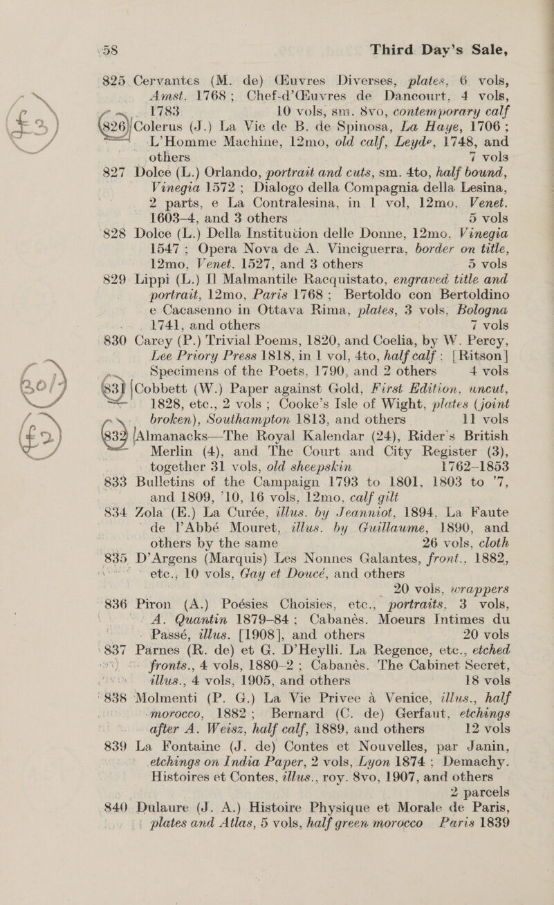 | Amst. 1768; Chef-d’Giuvres de Dancourt, 4 vols, dontP 1783 10 vols, sm. 8vo, contemporary calf (326 }/ Colerus (J.) La Vie de B. de Spinosa, La Haye, 1706 ; _ L’Homme Machine, 12mo, old calf, Leyde, 1748, and _ others 7 vols 827 Dolce (L.) Orlando, portrait and cuts, sm. 4to, half bound, Vinegra 1572; Dialogo della Compagnia della. Lesina, 2 parts, e La Contralesina, in 1 vol, 12mo, Venet. ~ 1603-4, and 3 others — 5 vols pence 1547 ; Opera Nova de A. Vinciguerra, border on title, 12mo, Venet. 1527, and 3 others 5 vols 829: Lippi (L.) [1 Malmantile Racquistato, engraved title and portrait, 12mo, Paris 1768 ; Bertoldo con Bertoldino e Cacasenno in Ottava Rima, plates, 3 vols, Bologna 1741, and others 7 vols Lee Priory Press 1818, in 1 vol, 4to, hea calf; { Ritson | -... Specimens of the Poets, 1790, and 2 others 4 vols 3} |Cobbett (W.) aa) against Gold, First Hdition, uncut, = 1828, etc., 2 vols ; Cooke’s Isle of Wight, plates (joint ~\:' broken), SaUbeanoion 1813, and others 11 vols 633 lAimanacks—The Royal Kalendar (24), Rider’s British Merlin (4), and The Court and City Register (3), _ together 31 vols, old sheepskin 1762-1853 and 1809, 10, 16 vols, 12mo, calf gilt 834 Zola (E.) La Curée, illus. by Jeanniot, 1894, La Faute de VPAbbé Mouret, illus. by Guillaume, 1890, and others by the same 26 vols, cloth oe ete. 10 vols, Gay et Doucé, and others _ 20 vols, wrappers ~- A. Quantin 1879-84; Cabanés. Moeurs Intimes du - Passé, allus. [1908], and others 20 vols - fronts., 4 vols, 1880-2 ; Cabanés. The Cabinet Secret, illus., 4 vols, 1905, and others 18 vols '.morocco, 1882; Bernard (C. de) Gerfaut, etchings after A. Weisz, half calf, 1889, and others 12 vols 839 La Fontaine (J. de) Contes et Nouvelles, par Janin, &gt; etchings on India Paper, 2 vols, Lyon 1874 ; Demachy. Histoires et Contes, tllus., roy. 8vo, 1907, and others 2. parcels (| plates and Atlas, 5 vols, half green morocco Paris 1839