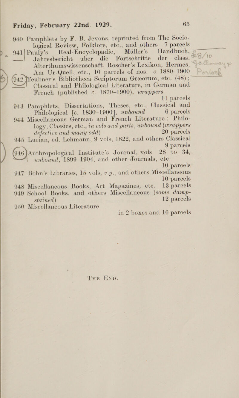  940 Pamphlets by F. B. Jevons, reprinted from The Socio- seca: Real-Encyclopadie, Miiller’s Handbuch, Am Ur-Quell, etc., 10 parcels of nos. c. 1880-1900 —' Classical and Philological Literature, in German and French (published c. 1870-1900), wrappers 943 Pamphlets, Dissertations, Theses, etc., Classical and Philological [c. 1830-1900], unbound 6 parcels logy, Classics, etc., 7m vols and parts, unbound (wrappers defective and many odd) 20 parcels 945 Lucian, ed. Lehmann, 9 vols, 1822, and others Classical 946 }Anthropological Institute’s Journal, vols 28 to 34, , unbound, 1899-1904, and other Journals, etc. 947 Bohn’s Libraries, 15 vols, v.y., and others Miscellaneous 949 School Books, and others Miscellaneous (some damp- stained) 12 parcels 950 Miscellaneous Literature in 2 boxes and 16 parcels THe END.