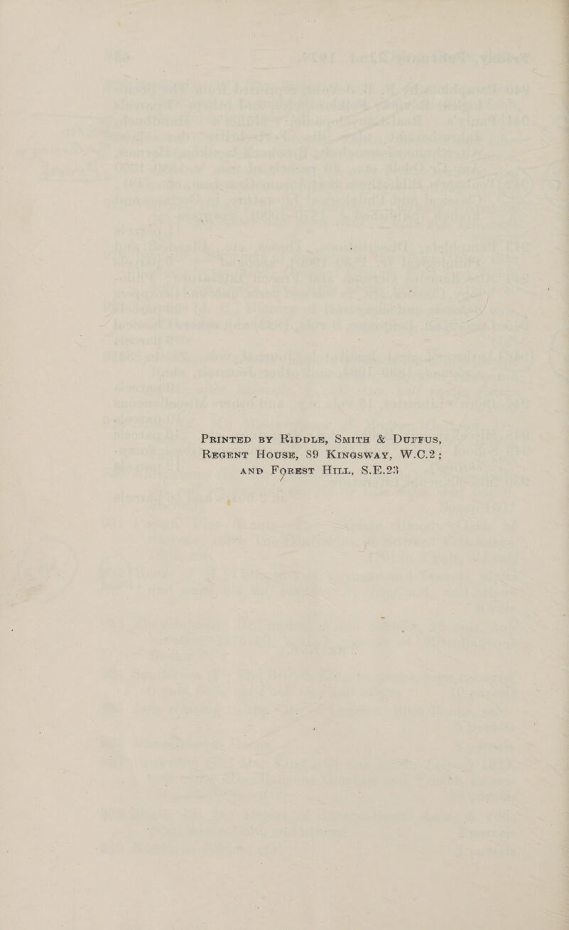 PRINTED By RIDDLE, SmitrH &amp; Durrus, Recent House, 89 Kinasway, W.C.2; AND ForEst Hii, S.E.23