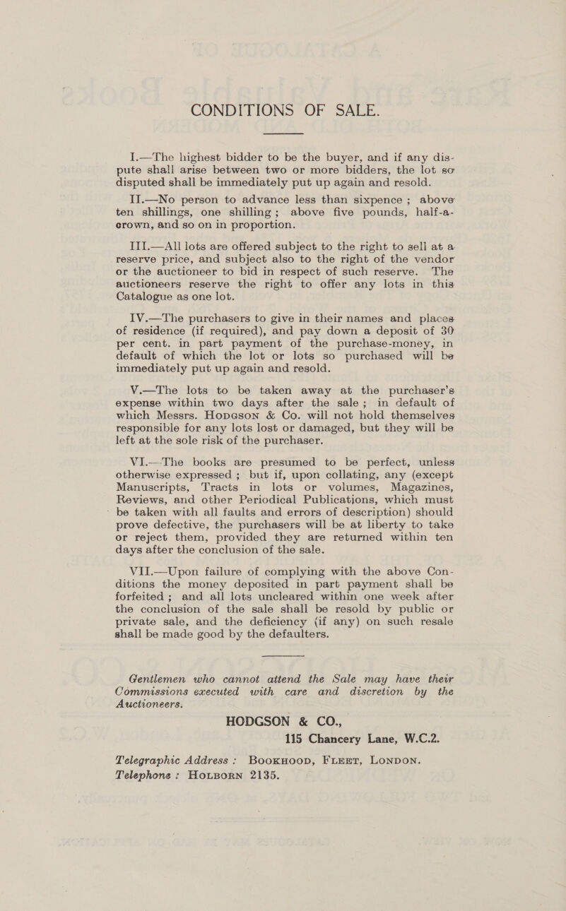 CONDITIONS OF SALE.  I.—The highest bidder to be the buyer, and if any dis- pute shall arise between two or more bidders, the lot so disputed shall be immediately put up again and resold. II.—No person to advance less than sixpence ; above ten shillings, one shilling; above five pounds, half-a- erown, and so on in proportion. ITI.—All lots are offered subject to the right to sell at a reserve price, and subject also to the right of the vendor or the auctioneer to bid in respect of such reserve. The auctioneers reserve the right to offer any lots in this Catalogue as one lot. . IV.—The purchasers to give in their names and places of residence (if required), and pay down a deposit of 30 per cent. in part payment of the purchase-money, in default of which the lot or lots so purchased will be immediately put up again and resold. V.—The lots to be taken away at the purchaser’s expense within two days after the sale; in default of which Messrs. Hopcson &amp; Co. will not hold themselves responsible for any lots lost or damaged, but they will be left at the sole risk of the purchaser. VI.—The books are presumed to be perfect, unless otherwise expressed ; but if, upon collating, any (except Manuscripts, Tracts in lots or volumes, Magazines, Reviews, and other Periodical Publications, which must ' be taken with all faults and errors of description) should prove defective, the purchasers will be at liberty to take or reject them, provided they are returned within ten days after the conclusion of the sale. VII.—Upon failure of complying with the above Con- ditions the money deposited in part payment shall be forfeited ; and all lots uncleared within one week after the conclusion of the sale shall be resold by public or private sale, and the deficiency (if any) on such resale shall be made good by the defaulters. Gentlemen who cannot attend the Sale may have their Commissions executed with care and discretion by the Auctioneers. HODGSON &amp; CO., 115 Chancery Lane, W.C.2. Telegraphic Address : BooxHoop, FLEET, LONDON. Telephone : HotBorn 2135,