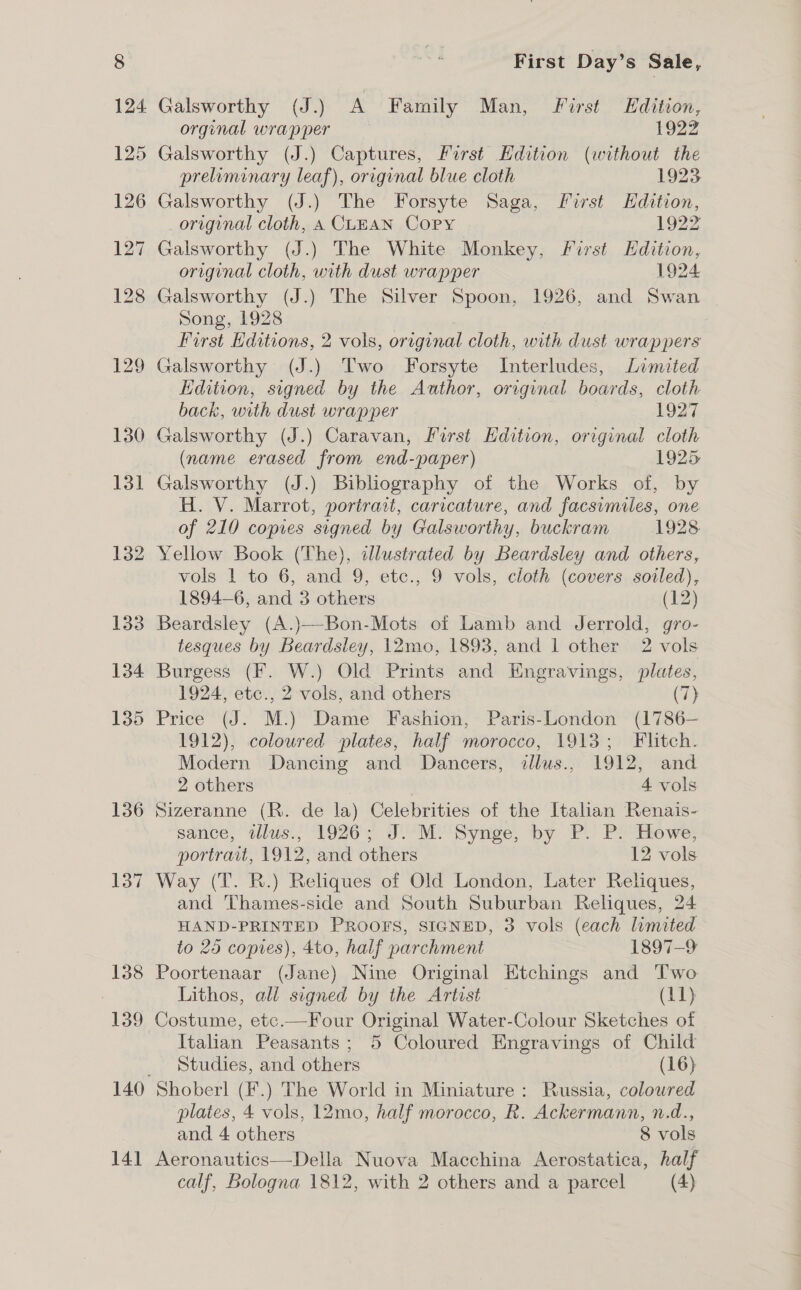 135 136 137 ~ 138 139 140 14] First Day’s Sale, orginal wrapper 1922 Galsworthy (J.) Captures, First Edition (without the preliminary leaf), original blue cloth 1923 Galsworthy (J.) The Forsyte Saga, first HKdition, original cloth, A CLEAN Copy 1922 Galsworthy (J.) The White Monkey, First Edition, original cloth, with dust wrapper 1924 Galsworthy (J.) The Silver Spoon, 1926, and Swan Song, 1928 First Editions, 2 vols, original cloth, with dust wrappers Galsworthy (J.) Two Forsyte Interludes, Limited Edition, signed by the Author, original boards, cloth back, with dust wrapper 1927 Galsworthy (J.) Caravan, Porst Edition, original cloth (name erased from end-paper) 1925 Galsworthy (J.) Bibliography of the Works of, by H. V. Marrot, portrait, caricature, and facsimiles, one of 210 copies signed by Galsworthy, buckram 1928 Yellow Book (The), illustrated by Beardsley and others, vols 1 to 6, and 9, etc., 9 vols, cloth (covers sovled), 1894-6, and 3 others (12) Beardsley (A.)—Bon-Mots of Lamb and Jerrold, gro- tesques by Beardsley, 12mo, 1893, and 1 other 2 vols Burgess (F. W.) Old Prints and Engravings, plates, 1924, etc., 2 vols, and others (7} Price (J. M.) Dame Fashion, Paris-London (1786— 1912), coloured plates, half morocco, 1913; Flitch. Modern Dancing and Dancers, illus., 1912, and 2 others 4 vols Sizeranne (R. de la) Celebrities of the Italian Renais- sance, tlus.; 1926; J. Mi Synge, by P. P: Howe; portrait, 1912, and others 12 vols Way (T. R.) Reliques of Old London, Later Reliques, and ‘Thames-side and South Suburban Reliques, 24 HAND-PRINTED PROOFS, SIGNED, 3 vols (each limited to 25 copies), 4to, half parchment 1897-9 Poortenaar (Jane) Nine Original Etchings and Two Lithos, all signed by the Artist (11) Costume, etc.—Four Original Water-Colour Sketches of Italian Peasants; 5 Coloured Engravings of Child Studies, and others (16) plates, 4 vols, 12mo, half morocco, R. Ackermann, n.d., and 4 others 8 vols Aeronautics—Della Nuova Macchina Aerostatica, half