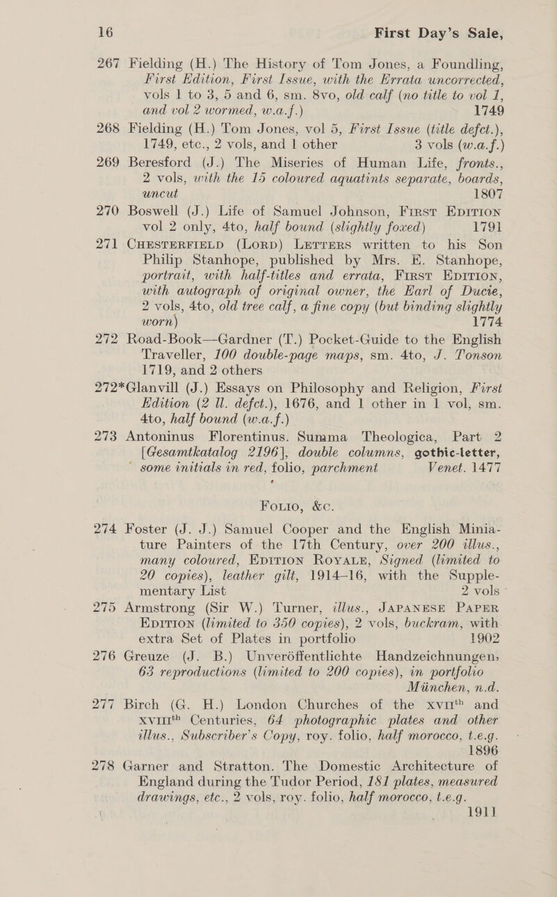 267 Wielding (H.) The History of Tom Jones, a Foundling, first Hdition, First Issue, with the Errata uncorrected, vols | to 3, 5 and 6, sm. 8vo, old calf (no title to vol 7, and vol 2 wormed, w.a.f.) 1749 268 Fielding (H.) Tom Jones, vol 5, First Issue (title defct.), 1749, etc., 2 vols, and | other 3 vols (w.a.f.) 269 Beresford (J.) The Miseries of Human Life, fronts., 2 vols, with the 15 coloured aquatints separate, boards, uncut | 1807 270 Boswell (J.) Life of Samuel Johnson, First Eprrion vol 2 only, 4to, half bound (slightly foxed) 1791 271 CHESTERFIELD (LORD) LieTrEeRs written to his Son Philip Stanhope, published by Mrs. EK. Stanhope, portrait, with half-titles and errata, First Eprition, with autograph of original owner, the Earl of Ducie, 2 vols, 4to, old tree calf, a fine copy (but binding slightly worn) 1774 272 Road-Book—Gardner (T.) Pocket-Guide to the English Traveller, 100 double-page maps, sm. 4to, J. | Osan £7195 and 2 others 272*Glanvill (J.) Essays on Philosophy and Religion, First Edition (2 Wl. defct.), 1676, and 1 other in 1 vol, sm. 4to, half bound (w.a.f.) 273 Antoninus Florentinus. Summa Theologica, Part 2 [Gesamtkatalog 2196], double columns, gothic-letter, ~ some initials in red, folio, parchment Venet. 1477 Fouio, &amp;c. 274 Foster (J. J.) Samuel Cooper and the English Minia- ture Painters of the 17th Century, over 200 illus., many coloured, EDITION Royaez, Signed (lumited to 20 copies), leather gilt, 1914-16, with the Supple- mentary List 2 vols © 275 Armstrong (Sir W.) Turner, illus., JAPANESE PAPER Epition (limited to 350 copies), 2 vols, buckram, with extra Set of Plates in portfolio 1902 276 Greuze (J. B.) Unverdffentlichte Handzeichnungen, 63 reproductions (limited to 200 copies), in portfolio : Miinchen, n.d. 277 Birch (G. H.) London Churches of the xvim™ and xvii Centuries, 64 photographic plates and other llus., Subscriber's Copy, roy. folio, half morocco, t.e.g. | 1896 278 Garner and Stratton. The Domestic Architecture of England during the Tudor Period, 181 plates, measured drawings, etc., 2 vols, roy. folio, half morocco, t.e.g. 191]