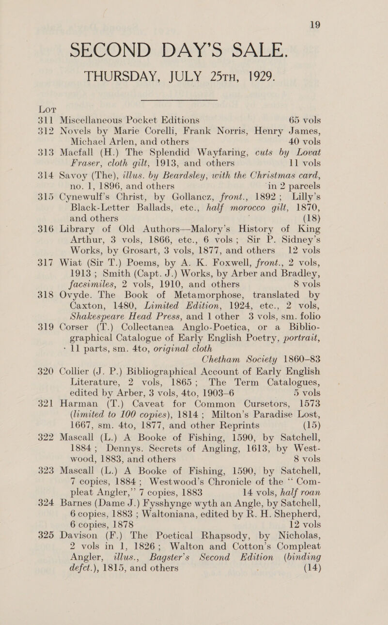 320 321 322 323 324 325 19 SECOND DAY o&gt;: SALE: THURSDAY, JULY 25rx, 1929. Miscellaneous Pocket Editions 65 vols Novels by Marie Corelli, Frank Norris, Henry James, Michael Arlen, and others 40 vols Macfall (H.) The Splendid Wayfaring, cuts by Lovat Fraser, cloth gilt, 1913, and others 11 vols Savoy (The), illus. by Beardsley, with the Christmas card, no. 1, 1896, and others ‘in 2 parcels Cynewulf’s Christ, by Gollancz, front., 1892; Lilly’s Black-Letter Ballads, etc., half morocco gilt, 1870, and others . (18) Arthur, 3 vols, 1866, etc., 6 vols; Sir P. Sidney’s Works, by Grosart, 3 vols, 1877, and others 12 vols Wiat (Sir T.) Poems, by A. K. Foxwell, front., 2 vols, 1913 ; Smith (Capt. J.) Works, by Arber and Bradley, facsimiles, 2 vols, 1910, and others 8 vols Ovyde. The Book of Metamorphose, translated by Caxton, 1480, Limited Edition, 1924, etc., 2 vols, Shakespeare Head Press, and 1 other 3 vols, sm. folio Corser (T.) Collectanea Anglo-Poetica, or a_ Biblio- graphical Catalogue of Early English Poetry, portrait, - 11 parts, sm. 4to, original cloth Chetham Socrety 1860-83 Collier (J. P.) Bibliographical Account of Early English Literature, 2 vols, 1865; The Term Catalogues, edited by Arber, 3 vols, 4to, 1903-6 5 vols Harman (T.) Caveat for Common Cursetors, 1573 (limited to 100 copies), 1814; Milton’s Paradise Lost, 1667, sm. 4to, 1877, and other Reprints (15) Mascall (L.) A Booke of Fishing, 1590, by Satchell, 1884; Dennys. Secrets of Angling, 1613, by West- wood, 1883, and others 8 vols Mascall (L.) A Booke of Fishing, 1590, by Satchell, 7 copies, 1884; Westwood’s Chronicle of the ‘* Com- pleat Angler,” 7 copies, 1883 14 vols, half roan Barnes (Dame J.) Fysshynge wyth an Angle, by Satchell, 6 copies, 1883 ; Waltoniana, edited by R. H. Shepherd, 6 copies, 1878 12 vols Davison (F.) The Poetical Rhapsody, by Nicholas, 2 vols in 1, 1826; Walton and Cotton’s Compleat Angler, tllus., Bagster’s Second Edition (binding