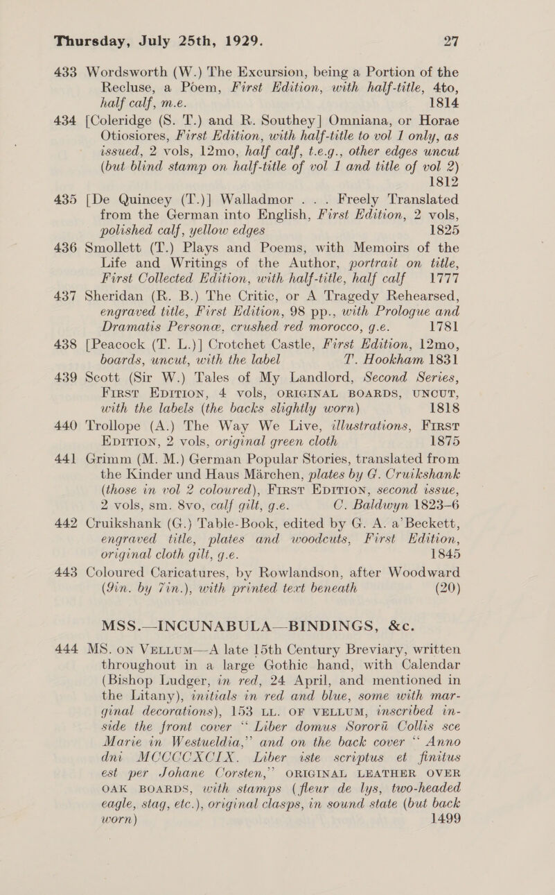 433 434 435 436 437 438 439 440 44] 442 443 444 Wordsworth (W.) The Excursion, being a Portion of the Recluse, a Poem, First Edition, with half-title, 4to, half calf, m.e. 1814 {Coleridge (S. T.) and R. Southey] Omniana, or Horae Otiosiores, First Edition, with half-title to vol 1 only, as issued, 2 vols, 12mo, half calf, t.e.g., other edges uncut (but blind stamp on half-title of vol 1 and title of vol 2) 1812 [De Quincey (T.)] Walladmor ... Freely Translated from the German into English, First Edition, 2 vols, polished calf, yellow edges 1825 Smollett (T.) Plays and Poems, with Memoirs of the Life and Writings of the Author, portrait on title, First Collected Edition, with half-title, half calf = 1777 Sheridan (R. B.) The Critic, or A Tragedy Rehearsed, engraved title, First Hdition, 98 pp., with Prologue and Dramatis Persone, crushed red morocco, g.e. 1781 {Peacock (T. L.)] Crotchet Castle, First Edition, 12mo, boards, uncut, with the label T'. Hookham 1831 Scott (Sir W.) Tales of My Landlord, Second Series, First Epirion, 4 vols, ORIGINAL BOARDS, UNCUT, with the labels (the backs slightly worn) 1818 Trollope (A.) The Way We Live, illustrations, FIRST EpIrTIon, 2 vols, original green cloth 1875 Grimm (M. M.) German Popular Stories, translated from the Kinder und Haus Marchen, plates by G. Cruckshank (those in vol 2 coloured), First EpiIrion, second issue, 2 vols, sm. 8vo, calf gilt, g.e. C. Baldwyn 1823-6 Cruikshank (G.) Table-Book, edited by G. A. a’ Beckett, engraved title, plates and woodcuts, First Hdition, original cloth gilt, g.e. 1845 Coloured Caricatures, by Rowlandson, after Woodward (Jin. by 7in.), with printed text beneath (20) MSS.—INCUNABULA—BINDINGS, &amp;c. MS. on Vettum—A late 15th Century Breviary, written throughout in a large Gothic hand, with Calendar (Bishop Ludger, in red, 24 April, and mentioned in the Litany), initials in red and blue, some with mar- ginal decorations), 153 LL. OF VELLUM, inscribed in- side the front cover *‘ Liber domus Sorort Collis sce Marie in Westueldia,”’ and on the back cover “ Anno dnt MCCCCXCIX. Liber iste scriptus et finitus est per Johane Corsten,’ ORIGINAL LEATHER OVER OAK BOARDS, with stamps (fleur de lys, two-headed eagle, stag, etc.), original clasps, in sound state (but back worn) 1499