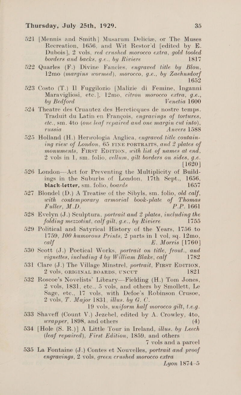 Recreation, 1656, and Wit Restor’d [edited by E. Dubois], 2 vols, red crushed morocco extra, gold tooled borders and backs, g.e., by Riviere 1817 Quarles (F.) Divine Fancies, engraved title by Blon, 12mo (margins wormed), morocco, g.e., by Zaehnsdorf 1652 Costo (T.) IL Fuggilozio [Malizie di Femine, Inganni Maravigliosi, etc.], 12mo, citron morocco extra, g.e., by Bedford Venetia 1600 Theatre des Cruautez des Hereticques de nostre temps. Traduit du Latin en Francois, engravings of tortures, etc., sm. 4to (one leaf repaired and one margin cut into), TUSSUA Anvers 1588 Holland (H.) Herwologia Anglica, engraved title contain- ing view of London, 65 FINE PORTRAITS, and 2 plates of monuments, First Epirion, with list of names at end, 2 vols in 1, sm. folio, vellum, gilt borders on sides, g.e. ; [1620] London—Act for Preventing the Multiplicity of Build- ings in the Suburbs of London, 17th Sept., 1656, black-letter, sm. folio, boards 1657 Blondel (D.) A Treatise of the Sibyls, sm. folio, old calf, with contemporary armorial book-plate of Thomas Fuller, M.D. P.P. 1661 Evelyn (J.) Sculptura, portratt and 2 plates, including the folding mezzotint, calf gilt, g.e., by Riviere 1755 Political and Satyrical History of the Years, 1756 to 1759, 100 humorous Prints, 2 parts in 1 vol, sq. 12mo, calf Hiwdi.. Mors [1760] Scott (J.) Poetical Works, portrait on title, front., and vignettes, including 4 by William Blake, calf 1782 Clare (J.) The Village Minstrel, portrait, First Epirion, 2 vols, ORIGINAL BOARDS, UNCUT 1821 Roscoe’s Novelists’ Library—Fielding (H.) Tom Jones, 2 vols, 1831, etc., 5 vols, and others by Smollett, Le Sage, etc., 17 vols, with Defoe’s Robinson Crusoe, 2 vols, T. Major 1831, illus. by G. C. 19 vols, uniform half morocco gilt, t.e.g. Shaveff (Count V.) Jezebel, edited by A. Crowley, 4to, wrapper, 1898, and others (4) [Hole (S. R.)] A Little Tour in Ireland, illus. by Leech (leaf repacred), First Edition, 1859, and others 7 vols and a parcel La Fontaine (J.) Contes et Nouvelles, portrait and proof engravings, 2 vols, green crushed morocco extra Lyon 1874-5