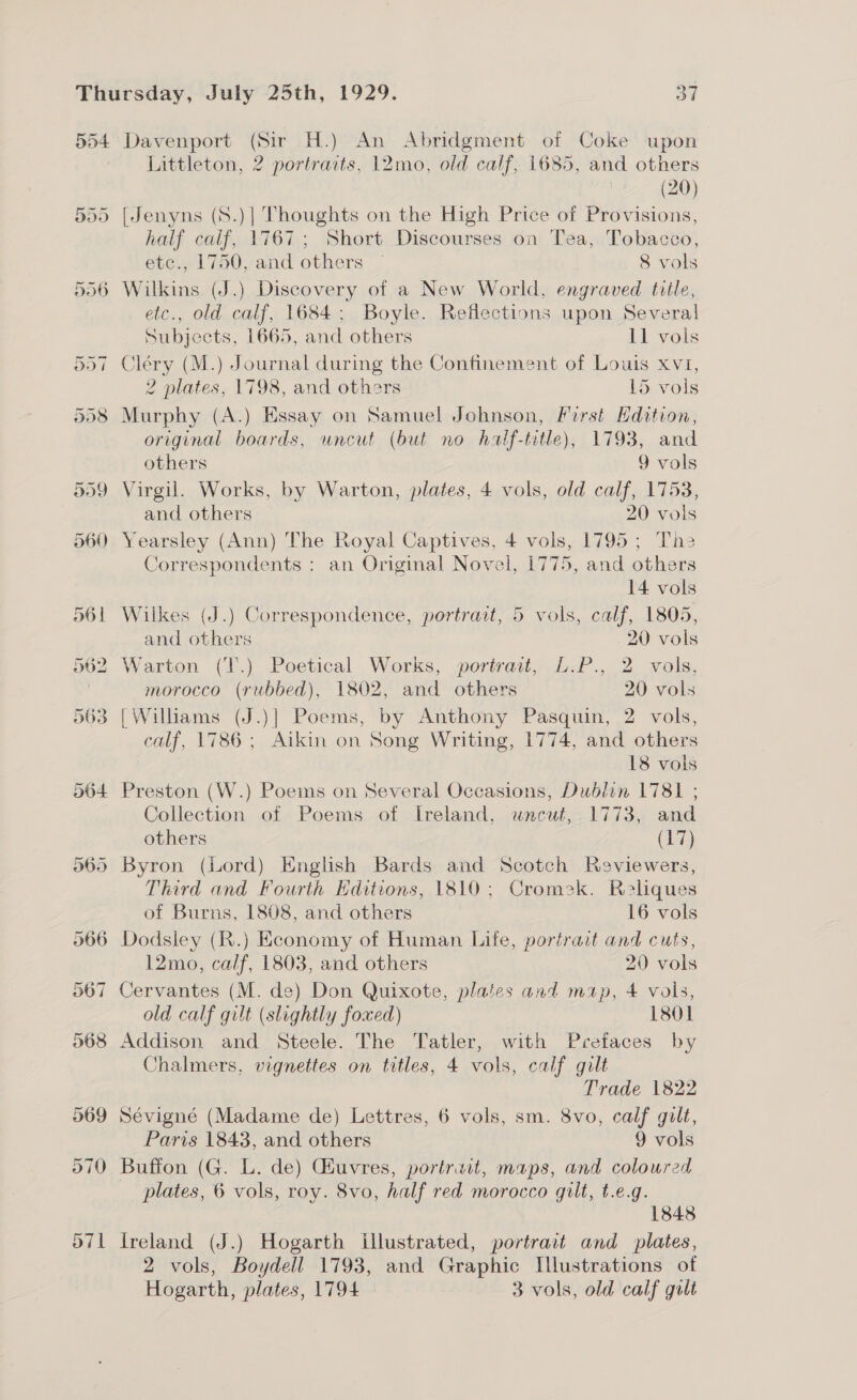 504 Davenport (Sir H.) An Abridgment of Coke upon Littleton, 2 portraits, 12mo, old calf, 1685, and others 7 (20) [Jenyns (S.)| Thoughts on the High Price of Provisions, half calif, 1767; Short Discourses on Tea, Tobacco, etc., 1750, and others ~ 8 vols Wilkins (J.) Discovery of a New World, engraved tvile, etc., old calf, 1684; Boyle. Reflections upon Several Subjects, 1665, and others 11 vols Cléry (M.) Journal during the Confinement of Louis xv1, 2 plates, 1798, and others 15 vols Murphy (A.) Essay on Samuel Johnson, First Edition, original boards, uncut (but no half-tetle), 1793, and others 9 vols Virgil. Works, by Warton, plates, 4 vols, old calf, 1753, and others 20 vols Yearsley (Ann) The Royal Captives, 4 vols, 1795; Ths Correspondents : an Original Novel, 1775, and others 14 vols Wilkes (J.) Correspondence, portrait, 5 vols, calf, 1805, and others 20 vols Warton (T.) Poetical Works, portrart, L.P., 2 vols, morocco (rubbed), 1802, and others 20 vols [Williams (J.)] Poems, by Anthony Pasquin, 2 vols, calf, 1786; Aikin on Song Writing, 1774, and others 18 vols Preston (W.) Poems on Several Occasions, Dublin 1781 ; Collection of Poems of Ireland, uncut, 1773, and others (17) Byron (Lord) English Bards and Scotch Reviewers, Third and Fourth Editions, 1810; Cromek. Relques of Burns, 1808, and others 16 vols Dodsiey (R.) Economy of Human Life, portrait and cuts, 12mo, calf, 1803, and others 20 vols old calf gilt (slightly foxed) 1801 Addison and Steele. The Tatler, with Prefaces by Chalmers, vignettes on titles, 4 vols, calf gilt Trade 1822 Sévigné (Madame de) Lettres, 6 vols, sm. 8vo, calf gilt, Paris 1843, and others 9 vols Buffon (G. L. de) Giuvres, portrait, maps, and coloured _ plates, 6 vols, roy. 8vo, half red morocco gilt, t.e.g. 1848 Ireland (J.) Hogarth illustrated, portrait and_ plates, 2 vols, Boydell 1793, and Graphic Ilustrations of