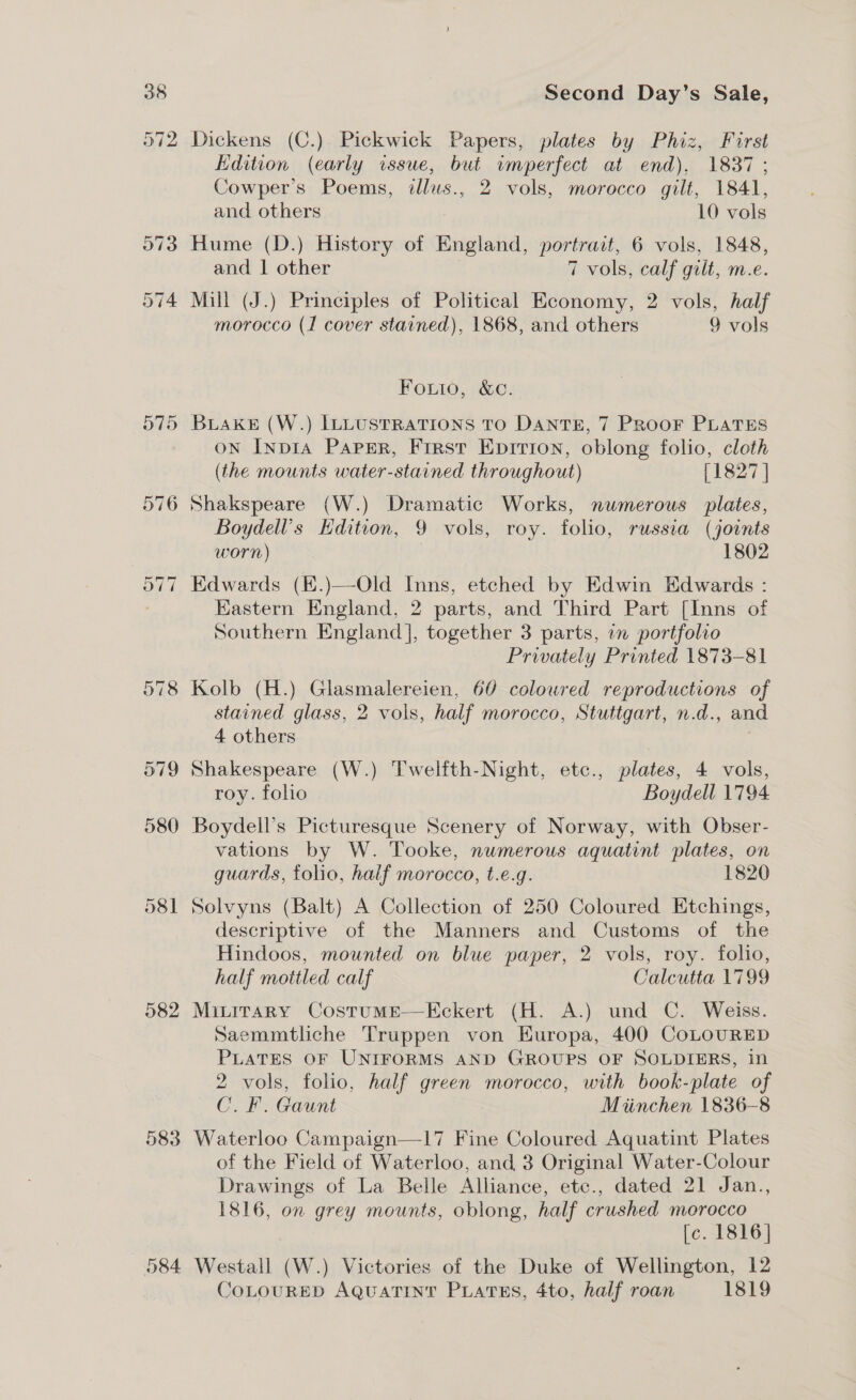 979 580 581 582 583 584 Second Day’s Sale, Dickens (C.) Pickwick Papers, plates by Phiz, First Edition (early issue, but imperfect at end), 1837 ; Cowper’s Poems, tllus., 2 vols, morocco gilt, 1841, and others 10 vols Hume (D.) History of England, portrait, 6 vols, 1848, and | other 7 vols, calf gilt, m.e. Mill (J.) Principles of Political Economy, 2 vols, half morocco (1 cover stained), 1868, and others 9 vols Fouto, &amp;c. BuakeE (W.) ILLUSTRATIONS TO DANTE, 7 PROOF PLATES on Inpi1A Paper, First Eprrion, oblong folio, cloth (the mounts water-stained throughout) [1827 ] Shakspeare (W.) Dramatic Works, numerous plates, Boydell’s Edition, 9 vols, roy. folio, russia (joints worn) 1802 Edwards (E.)—-Old Inns, etched by Edwin Edwards : Eastern England, 2 parts, and Third Part [Inns of Southern England], together 3 parts, 7 portfolio Privately Printed 1873-81 Kolb (H.) Glasmalereien, 60 coloured reproductions of stained glass, 2 vols, half morocco, Stuttgart, n.d., and 4 others Shakespeare (W.) Twelfth-Night, etc., plates, 4 vols, roy. folio Boydell 1794 Boydell’s Picturesque Scenery of Norway, with Obser- vations by W. Tooke, numerous aquatint plates, on guards, tolio, half morocco, t.e.g. 1820 Solvyns (Balt) A Collection of 250 Coloured Etchings, descriptive of the Manners and Customs of the Hindoos, mounted on blue paper, 2 vols, roy. folio, half mottled calf Calcutta 1799 Mivirary Costume—Kckert (H. A.) und C. Weiss. Saemmtliche Truppen von HKuropa, 400 CoLOURED PLATES OF UNIFORMS AND GROUPS OF SOLDIERS, in 2 vols, folio, half green morocco, with book-plate of C.F. Gaunt Miinchen 1836-8 Waterloo Campaign—1l17 Fine Coloured Aquatint Plates of the Field of Waterloo, and 3 Original Water-Colour Drawings of La Belle Alliance, etc., dated 21 Jan., 1816, on grey mounts, oblong, half crushed morocco [c. 1816] Westall (W.) Victories of the Duke of Wellington, 12 CoLouRED AQuatint PiLatss, 4to, half roan 1819