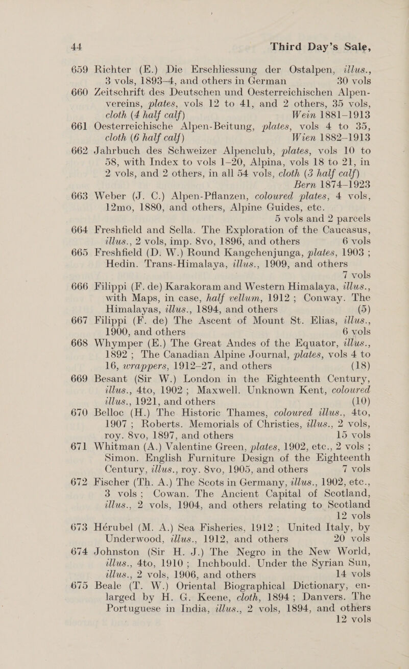 666 667 668 669 670 67] 672 674 Third Day’s Sale, Richter (E.) Die Erschliessung der Ostalpen, ¢llus., 3 vols, 1893-4, and othersin German 30 vols Zeitschrift des Deutschen und Oesterreichischen Alpen- vereins, plates, vols 12 to 41, and 2 others, 35 vols, cloth (4 half calf) Wein 1881-1913 Oesterreichische Alpen-Beitung, plates, vols 4 to 35, cloth (6 half calf) Wien 1882-1913 58, with Index to vols 1-20, Alpina, vols 18 to 21, in 2 vols, and 2 others, in all 54 vols, cloth (3 half calf) Bern 1874-1923 Weber (J. C.) Alpen-Pflanzen, coloured plates, 4 vols, 12mo, 1880, and others, Alpine Guides, etc. 5 vols and 2 parcels Freshfield and Sella. The Exploration of the Caucasus, illus., 2 vols, imp. 8vo, 1896, and others 6 vols Freshfield (D. W.) Round Kangchenjunga, plates, 1903 ; Hedin. Trans-Himalaya, illus., 1909, and others | 7 vols Filippi (F. de) Karakoram and Western Himalaya, illus., with Maps, in case, half vellum, 1912 ; Conway. The Himalayas, ellus., 1894, and others (5) Filippi (F. de) The Ascent of Mount St. Elias, cllus., 1900, and others 6 vols Whymper (E.) The Great Andes of the Equator, illus., 1892 ; The Canadian Alpine Journal, plates, vols 4 to 16, wrappers, 1912-27, and others (18) Besant (Sir W.) London in the Eighteenth Century, illus., 4to, 1902; Maxwell. Unknown Kent, coloured illus., 1921, and others (10) Belloc (H.) The Historic Thames, coloured illus., 4to, 1907 ; Roberts. Memorials of Christies, zllus., 2 vols, roy. 8vo, 1897, and others 15 vols Whitman (A.) Valentine Green, plates, 1902, etc., 2 vols ; Simon. English Furniture Design of the Eighteenth Century, tllus., roy. 8vo, 1905, and others 7 vols Fischer (Th. A.) The Scots in Germany, tllus., 1902, etc., 3 vols; Cowan. The Ancient Capital of Scotland, illus., 2 vols, 1904, and others relating to Scotland 12 vols Hérubel (M. A.) Sea Fisheries, 1912 ; United Italy, by Underwood, illus., 1912, and others 20 vols Johnston (Sir H. J.) The Negro in the New World, dllus., 4to, 1910; Inchbould. Under the Syrian Sun, ellus., 2 vols, 1906, and others 14 vols Beale (T. W.) Oriental Biographical Dictionary, en- larged by H. G. Keene, cloth, 1894; Danvers. The Portuguese in India, tllus., 2 vols, 1894, and others ) | 12 vols