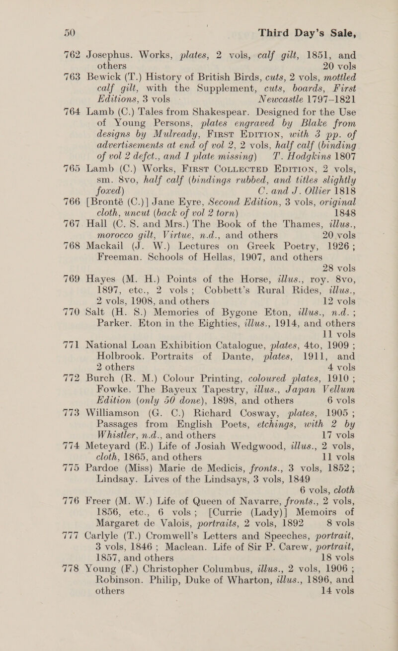 763 764 776 115 778 Third Day’s Sale, Josephus. Works, plates, 2 vols, calf gilt, 1851, and others 20 vols Bewick (T.) History of British Birds, cuts, 2 vols, motiled calf gilt, with the Supplement, cuts, boards, First Editions, 3 vols - Newcastle 1797-1821 Lamb (C.) Tales from Shakespear. Designed for the Use of Young Persons, plates engraved by Blake from designs by Mulready, First Eprrion, with 3 pp. of advertisements at end of vol 2, 2 vols, half calf (binding of vol 2 defct., and I plate missing) T. Hodgkins 1807 Lamb (C.) Works, First CoLLectEeD Epition, 2 vols, sm. 8vo, half calf (bindings rubbed, and titles slightly foxed) C. and J. Ollier 1818 cloth, uncut (back of vol 2 torn) 1848 Hall (C. 8. and Mrs.) The Book of the Thames, illus., morocco gilt, Virtue, n.d., and others 20 vols Mackail (J. W.) Lectures on Greek Poetry, 1926; Freeman. Schools of Hellas, 1907, and others 28 vols Hayes (M. H.) Points of the Horse, tllus., roy. 8vo, 1897, etc., 2 vols; Cobbett’s Rural Rides, illus., 2 vols, 1908, and others 12 vols Salt (H. 8.) Memories of Bygone Eton, tllus., n.d. ; Parker. Eton in the Highties, illus., 1914, and others 11 vols National Loan Exhibition Catalogue, plates, 4to, 1909 ; Holbrook. Portraits of Dante, plates, 1911, and 2 others 4 vols Burch (R. M.) Colour Printing, coloured plates, 1910 ; Fowke. The Bayeux Tapestry, illus., Japan Vellum Edition (only 50 done), 1898, and others 6 vols Passages from English Poets, etchings, with 2 by Whistler, n.d., and others 17 vols cloth, 1865, and others 11 vols Pardoe (Miss) Marie de Medicis, fronts., 3 vols, 1852; Lindsay. Lives of the Lindsays, 3 vols, 1849 6 vols, cloth Freer (M. W.) Life of Queen of Navarre, fronts., 2 vols, 1856, etc., 6 vols; [Currie (Lady)] Memoirs of Margaret de Valois, portraits, 2 vols, 1892 8 vols Carlyle (T.) Cromwell’s Letters and Speeches, portrait, 3 vols, 1846; Maclean. Life of Sir P. Carew, portrait, 1857, and others 18 vols Young (F.) Christopher Columbus, tllus., 2 vols, 1906 ; Robinson. Philip, Duke of Wharton, dlus., 1896, and others 14 vols