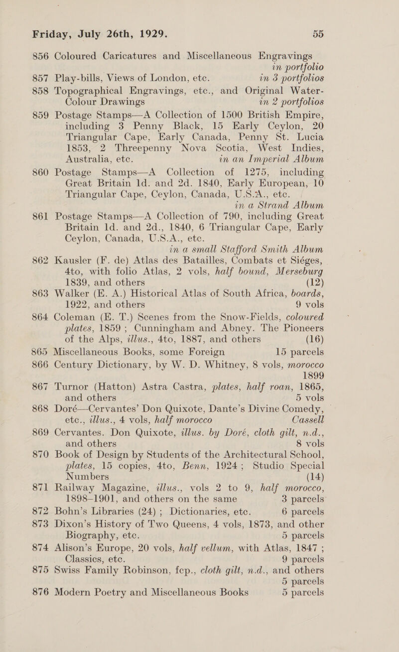 856 857 858 859 860 861 864 Coloured Caricatures and Miscellaneous Engravings in portfolio Play-bills, Views of London, etc. in 3 portfolios Topographical Engravings, etc., and Original Water- Colour Drawings in 2 portfolios Postage Stamps—A Collection of 1500 British Empire, including 3 Penny Black, 15 Early Ceylon, 20 Triangular Cape, Early Canada, Penny St. Lucia 1853, 2 Threepenny Nova Scotia, West Indies, Australia, etc. in an Imperial Album Postage Stamps—A Collection of 1275, including Great Britain ld. and 2d. 1840, Early European, 10 Triangular Cape, Ceylon, Canada, U.S.A., etc. in a Strand Album Postage Stamps—A Collection of 790, including Great Britain Id. and 2d., 1840, 6 Triangular Cape, Early Ceylon, Canada, U.S.A., etc. : in a small Stafford Smith Album 4to, with folio Atlas, 2 vols, half bound, Merseburg 1839, and others (12) Walker (E. A.) Historical Atlas of South Africa, boards, 1922, and others 9 vols Coleman (EK. T.) Scenes from the Snow-Fields, coloured plates, 1859 ; Cunningham and Abney. The Pioneers of the Alps, dlus., 4to, 1887, and others (16) 866 867 868 869 870 871 872 873 874 875 Century Dictionary, by W. D. Whitney, 8 vols, morocco 1899 Turnor (Hatton) Astra Castra, plates, half roan, 1865, and others 5 vols Doré—Cervantes’ Don Quixote, Dante’s Divine Comedy, — etc., wllus., 4 vols, half morocco Cassell Cervantes. Don Quixote, illus. by Doré, cloth gilt, n.d., and others 8 vols Book of Design by Students of the Architectural School, plates, 15 copies, 4to, Benn, 1924; Studio Special Numbers (14) Railway Magazine, illus., vols 2 to 9, half morocco, 1898-1901, and others on the same 3 parcels’ Bohn’s Libraries (24) ; Dictionaries, ete. 6 parcels Dixon’s History of Two Queens, 4 vols, 1873, and other Biography, etc. 5 parcels Alison’s Europe, 20 vols, half vellum, with Atlas, 1847 ; Classics, etc. | 9 parcels Swiss Family Robinson, fep., cloth gilt, n.d., and others 5 parcels