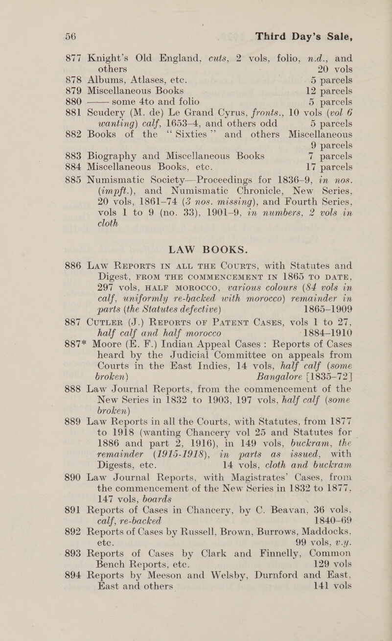 877 Knight’s Old England, cuts, 2 vols, folio, n.d., and  others 20 vols 878 Albums, Atlases, ete. 5 parcels 879 Miscellaneous Books 12 parcels 880 some 4to and folio 5 parcels 881 Scudery (M. de) Le Grand Cyrus, fronts., 10 vols (vol 6 wanting) calf, 1653-4, and others odd 5 parcels 882 Books of the “Sixties” and others Miscellaneous 9 parcels 883 Biography and Miscellaneous Books 7 parcels 884 Miscellaneous Books, etc. 17 parcels 885 Numismatic Society—Proceedings for 1836-9, in nos. (empft.), and Numismatic Chronicle, New Series, 20 vols, 1861-74 (3 nos. missing), and Fourth Series, vols 1 to 9 (no. 33), 1901-9, 1n numbers, 2 vols in cloth LAW BOOKS. 886 Law REPORTS IN ALL THE CouRTS, with Statutes and Digest, FROM THE COMMENCEMENT IN 1865 TO DATE, 297 vols, HALF MOROCCO, various colours (84 vols in calf, uniformly re-backed with morocco) remainder in parts (the Statutes defective) 1865-1909 887 CuTLER (J.) Reports or Patent Casszs, vols 1 to 27, half calf and half morocco -1884-1910 887* Moore (KH. F.) Indian Appeal Cases: Reports of Cases heard by the Judicial Committee on appeals from Courts in the East Indies, 14 vols, half calf (some broken) Bangalore {1835-72 | 888 Law Journal Reports, from the commencement of the New Series in 1832 to 1903, 197 vols, half calf (some broken) 889 Law Reports in all the Courts, with Statutes, from 1877 to 1918 (wanting Chancery vol 25 and Statutes for _ 1886 and part 2, 1916), in 149 vols, buckram, the remainder (1915-1918), in parts as issued, with Digests, etc. 14 vols, cloth and buckram 890 Law Journal Reports, with Magistrates’ Cases, from the commencement of the New Series in 1832 to 1877. 147 vols, boards 891 Reports of Cases in Chancery, by C. Beavan, 36 vols, calf, re-backed 1840-69 892 Reports of Cases by Russell, Brown, Burrows, Maddocks, Cte. 99 vols, v.y. 893 Reports of Cases by Clark and Finnelly, Common Bench Reports, ete. 129 vols 894 Reports by Meeson and Welsby, Durnford and Kast, East and others 141 vols