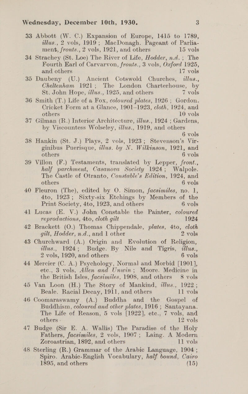 33 34 36 39 40 41 42 43 44. 45 46 47 48 Abbott (W. C.) Expansion of Europe, 1415 to 1789, illus., 2 vols, 1919; MacDonagh. Pageant of Parlia- ment, fronts., 2 vols, 1921, and others 15 vols Strachey (St. Loe) The River of Life, Hodder, n.d. ; The Fourth Earl of Carvarvon, fronts., 3 vols, Oxford 1925, and others 17 vols Cheltenham 1921; The London Charterhouse, by St. John Hope, allus., 1925, and others 7 vols Smith (T.) Life of a Fox, coloured plates, 1926 ; Gordon. Cricket Form at a Glance, 1901-1923, cloth, 1924, and others 10 vols Gilman (R.) Interior Architecture, tllus., 1924 ; Gardens, by Viscountess Wolseley, tllus., 1919, and others 6 vols Hankin (St. J.) Plays, 2 vols, 1923; Stevenson’s Vir- ginibus Puerisque, illus. by N. Wilkinson, 1921, and others 6 vols Villon (F.) Testaments, translated by Lepper, front., half parchment, Casanova Society 1924; Walpole. The Castle of Otranto, Constable’s Edition, 1924, and others 6 vols Fleuron (The), edited by O. Simon, facsimiles, no. 1, 4to, 1923; Sixty-six Etchings by Members of the Print Society, 4to, 1923, and others 6 vols Lucas (EK. V.) John Constable the Painter, coloured reproductions, 4to, cloth gilt 1924 Brackett (O.) Thomas Chippendale, plates, 4to, cloth gilt, Hodder, n.d., and 1 other 2 vols Churchward (A.) Origin and Evolution of Religion, illus., 1924; Budge. By Nile and Tigris, iilus., 2 vols, 1920, and others 6 vols Mercier (C. A.) Psychology, Normal and Morbid [1901], etc., 3 vols, Allen and Unwin; Moore. Medicine in the British Isles, facsimiles, 1908, and others 8 vols Van Loon (H.) The Story of Mankind, illus., 1922 ; Beale. Racial Decay, 1911, and others 11 vols Coomaraswamy (A.) Buddha and the Gospel of Buddhism, coloured and other plates, 1916 ; Santayana. The Life of Reason, 5 vols [1922], ete., 7 vols, and others - 12 vols Budge (Sir E. A. Wallis) The Paradise of the Holy Fathers, facsimiles, 2 vols, 1907; Laing. A Modern Zoroastrian, 1892, and others 11 vols Sterling (R.) Grammar of the Arabic Language, 1904 ; Spiro. Arabic-English Vocabulary, half bound, Cairo