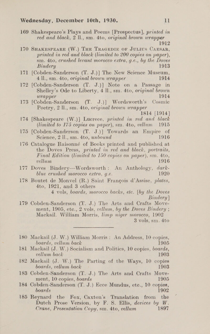 169 170 171 172 173 179 Shakespeare’s Plays and Poems [Prospectus], printed in red and black, 2 ll., sm. 4to, original brown wrapper 1912 SHAKESPEARE (W.) THE TRAGEDIE OF JULIUS CAESAR, printed in red and black (limited to 200 copies on paper), sm. 4to, crushed levant morocco extra, g.e., by the Doves Bindery 1913 [Cobden-Sanderson (T. J.)] The New Science Museum, 4 ll., sm. 4to, orrginal brown wrapper 1914 [Cobden-Sanderson (T. J.)] Note on a Passage in Shelley’s Ode to Liberty, 4 ll., sm. 4to, original brown wrapper 1914 [Cobden-Sanderson (T. J.)] Wordsworth’s Cosmic Poetry, 2 ll., sm. 4to, orzginal brown wrapper 1814 [1914] [Shakespeare (W.)] Lucrece, printed in red and black (liumited to 175 copies on paper), sm. 4to, vellum 1915 [Cobden-Sanderson (T. J.)| Towards an Empire of Science, 2 Il., sm. 4to, unbound 1916 Catalogue Raisonné of Books printed and published at the Doves Press, printed in red and black, portraits, Final Edition (limited to 150 copies on paper), sm. 4to, vellum 1916 Doves Bindery—Wordsworth: An Anthology, dark- blue crushed morocco extra, g.e. 1920 Boutet de Monvel (R.) Saint Frangois d’Assise, plates, 4to, 1921, and 3 others 4 vols, boards, morocco backs, ete. [by the Doves Bindery | Cobden-Sanderson (T. J.) The Arts and Crafts Move- ment, 1905, ete., 2 vols, vellum, by the Doves Bindery ; Mackail. William Morris, limp niger morocco, 1902 3 vols, sm. 4to  Mackail (J. W.) William Morris: An Address, 10 copies, boards, vellum back 1905 Mackail (J. W.) Socialism and Politics, 10 copies, boards, vellum back 1903 Mackail (J. W.) The Parting of the Ways, 10 copies boards, vellum back 1903 Cobden-Sanderson (T. J.) The Arts and Crafts Move- ment, 10 copies, boards 1905 Cobden-Sanderson (T. J.) Ecce Mundus, etc., 10 copies, boards 1902 Reynard the Fox, Caxton’s Translation from the Dutch Prose Version, by F. 8. Ellis, devices by W. Crane, Presentation Copy, sm. 4to, vellum 1897