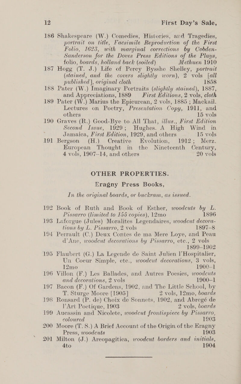 186 LST 188 189 190 191 Shakespeare (W.) Comedies, Histories, and Tragedies, portrait on title, Facsimile Reproduction of the First Folio, 1623, with marginal corrections by Cobden- Sanderson for the Doves Press Kditions of the Plays, folio, boards, holland back (soiled) Methuen 1910 Hogg (T. J.) Life of Percy Bysshe Shelley, portrait (stained, and the covers slightly worn), 2 vols {all published |, original cloth 1858 Pater (W.) Imaginary Portraits (slighily stained), 1887, and Appreciations, 1889 First Editions, 2 vols, cloth Pater (W.) Marius the Epicurean, 2 vols, 1885 ; Mackail. Lectures on Poetry, Presentation Copy, 1911, and others 15 vols Graves (R.) Good-Bye to All That, dlus., First Hdition Second Issue, 1929; Hughes. A High Wind in gamaica, First Edition, 1929, and others 15 vols Bergson (H.) Creative Evolution, 1912; Merz. Kuropean Thought in the Nineteenth Century, 4 vols, 1907-14, and others 20 vols OTHER PROPERTIES. Eragny Press Books, In the original boards, or buckram, as issued. Pissarro (limited to 155 copies), 12mo 1896 Laforgue (Jules) Moralites Legendaires, woodcut decora- tions by L. Pissarro, 2 vols 1897-8 d’Ane, woodcut decorations by Pissarro, etc., 2 vols 1899-1962 Un Coeur Simple, etc., woodcut decorations, 3 vols, 12mo 1900-1 Villon, (F.) Les Ballades, and Autres Poesies, woodcuts and decorations, 2 vols 1900-1 Bacon (F.) Of Gardens, 1902, and The Little School, by T. Sturge Moore [1905] 2 vols, 12mo, boards Art Poetique, 1903 2 vols, boards Aucassin and Nicolete, woodcut frontispiece by Pissarro, coloured 1803 Moore (T.8.) A Brief Account of the Origin of the Kragny Press, woodcuts 1903 Milton (J.) Areopagitica, woodcut borders and initials, Ato 1904