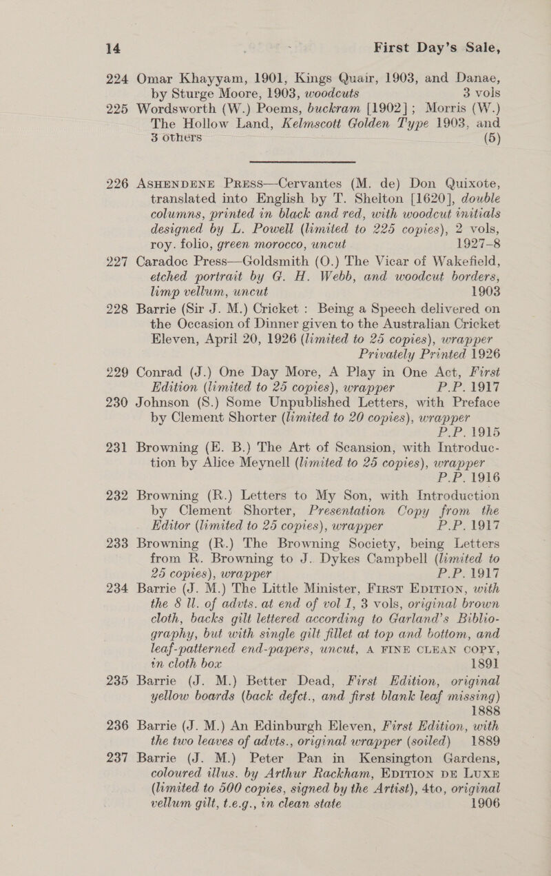 224 227 228 229 230 231 232 233 234 235 236 237 Omar Khayyam, 1901, Kings Quair, 1903, and Danae, by Sturge Moore, 1903, woodcuts 3 vols Wordsworth (W.) Poems, buckram [1902]; Morris (W.) The Hollow Land, Kelmscott Golden Type 1903, and 3 Others (5) ASHENDENE PreEss—Cervantes (M. de) Don Quixote, translated into English by T. Sheiton [1620], double columns, printed in black and red, with woodcut initials designed by L. Powell (limited to 225 copies), 2 vols, roy. folio, green morocco, uncut 1927-8 Caradoc Press—Goldsmith (O.) The Vicar of Wakefield, etched portrait by G. H. Webb, and woodcut borders, limp vellum, uncut 1903 Barrie (Sir J. M.) Cricket : Being a Speech delivered on the Occasion of Dinner given to the Australian Cricket Eleven, April 20, 1926 (limited to 25 copies), wrapper Privately Printed 1926 Conrad (J.) One Day More, A Play in One Act, First Edition (umited to 25 copies), wrapper PP. VO Johnson (8.) Some Unpublished Letters, with Preface by Clement Shorter (limited to 20 copies), wrapper BoP. TAs Browning (E. B.) The Art of Scansion, with Introduc- tion by Alice Meynell (limited to 25 copies), wrapper PP, 1916 Browning (R.) Letters to My Son, with Introduction by Clement Shorter, Presentation Copy from the Editor (mated to 25 copies), wrapper P Petts Browning (R.) The Browning Society, being Letters from R. Browning to J. Dykes Campbell (limited to 25 copies), wrapper P.PVO1LT Barrie (J. M.) The Little Minister, First Epirion, with the § ll. of advts. at end of vol 1, 3 vols, original brown cloth, backs gilt lettered according to Garland’s Biblio- graphy, but with single gilt fillet at top and bottom, and leaf-patterned end-papers, uncut, A FINH CLEAN COPY, in cloth box 1891 Barrie (J. M.) Better Dead, First Hdition, original yellow boards (back defct., and first blank leaf missing) 1888 Barrie (J. M.) An Edinburgh Eleven, First Edition, with the two leaves of advts., original wrapper (soiled) 1889 Barrie (J. M.) Peter Pan in Kensington Gardens, coloured illus. by Arthur Rackham, EpiItion DE LUXE (limited to 500 copies, signed by the Artist), 4to, original vellum gilt, t.e.g., in clean state 1906