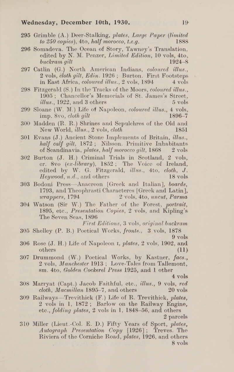 295 296 297 303 304 305 306 307 308 309 310 Grimble (A.) Deer-Stalking, plates, Large Paper (limited to 250 copies), 4to, half morocco, t.e.g. 1888 Somadeva. The Ocean of Story, Tawney’s Translation, edited by N. M. Penzer, Limited Edition, 10 vols, 4to, buckram gilt 1924-8 Catlin (G.) North American Indians, coloured illus., 2 vols, cloth gilt, Edin. 1926; Burton. First Footsteps. in East Africa, coloured illus., 2 vols, 1894 4 vols. 1905 ; Chancellor’s Memorials of St. James’s Street, illus., 1922, and 3 others 5 vols. Sloane (W. M.) Life of Napoleon, coloured ilius., 4 vols, imp. 8vo, cloth gilt 1896-7 Madden (R. R.) Shrines and Sepulchres of the Old and New World, tllus., 2 vols, cloth 1851 Evans (J.) Ancient Stone Implements of Britain, dlus., half calf gilt, 1872; Nilsson. Primitive Inhabitants of Scandinavia, plates, half morocco gilt, 1868 2: vols: Burton -(J. H.) Criminal Trials in Scotland, 2 vols; cr. 8vo (ex-library), 1852; The Voice of Ireland, edited by W. G. Fitzgerald, tllus., 4to, cloth, J. Heywood, n.d., and others 18 vols Bodoni Press—Anacreon [Greek and Italian], boards, 1793, and Theophrasti Characteres [Greek and Latin ], wrappers, L794 2 vols, 4to, uncut, Parma Watson (Sir W.) The Father of the Forest, portrait, 1895, etc., Presentation Copies, 2 vols, and Kipling’s The Seven Seas, 1896 First Editions, 3 vols, original buckram Shelley (P. B.) Poetical Works, fronts., 3 vols, 1878 9 vols Rose (J. H.) Life of Napoleon 1, plates, 2 vols, 1902, and others (11). Drummond (W.) Poetical Works, by Kastner, facs., 2 vols, Manchester 1913 ; Love-Tales from Tallemont, sm. 4to, Golden Cockerel Press 1925, and 1 other 4 vols Marryat (Capt.) Jacob Faithful, etc., illus., 9 vols, red cloth, Macmillan 1895-7, and others 20 vols Railways—Trevithick (F.) Life of R. Trevithick, plates, 2 vols in 1, 1872; Barlow on the Railway Engine, etc., folding plates, 2 vols in 1, 1848-56, and others 2 parcels. Miller (Lieut.-Col. E. D.) Fifty Years of Sport, plates, Autograph Presentation Copy [1926]; Treves. The Riviera of the Corniche Road, plates, 1926, and others