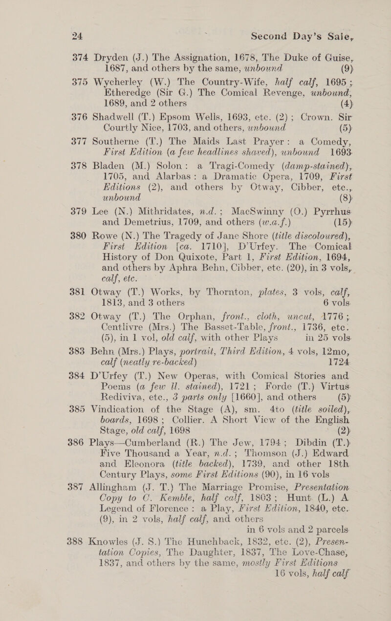 374 Dryden (J.) The Assignation, 1678, The Duke of Guise, 1687, and others by the same, unbound (9) 375 Wycherley (W.) The Country-Wife, half calf, 1695 ; Etheredge (Sir G.) The Comical Revenge, unbound, 1689, and 2 others (4) 376 Shadwell (T.) Epsom Wells, 1693, etc. (2); Crown. Sir Courtly Nice, 1703, and others, wnbound (5) 377 Southerne (T.) The Maids Last Prayer: a Comedy, First Edition (a few headlines shaved), unbound 1693 378 Bladen (M.) Solon: a Tragi-Comedy (damp-stained), 1705, and Alarbas: a Dramatic Opera, 1709, First Editions (2), and others by Otway, Cibber, etc., unbound (8) 379 Lee (N.) Mithridates, n.d.; MacSwinny (O.) Pyrrhus and Demetrius, 1709, and others (w.a.f.) (15) 380 Rowe (N.) The Tragedy of Jane Shore (title discoloured), First Hdition [ca. 1710], D’Urfey. The Comical History of Don Quixote, Part 1, First Edition, 1694, and others by Aphra Behn, Cibber, etc. (20), in 3 vols, calf, etc. 381 Otway (T.) Works, by Thornton, plates, 3 vols, calf, 1813, and 3 others 6 vols. 382 Otway (T.) The Orphan, front., cloth, uncut, 1776 ; Centlivre (Mrs.) The Basset-Table, front., 1736, etc. (5), in 1 vol, old calf, with other Plays in 25 vols. 383 Behn (Mrs.) Plays, portrait, Third Edition, 4 vols, 12mo, calf (neatly re-backed) 1724 384 D’Urfey (T.) New Operas, with Comical Stories and Poems (a few il. stained), 1721; Forde (T.) Virtus: Rediviva, etc., 3 paris only [1660], and others (5) 385 Vindication of the Stage (A), sm. 4to (title soiled), boards, 1698; Collier. A Short View of the English Stage, old calf, 1698 (2) 386 Plays—Cumberland (R.) The Jew, 1794; Dibdin (T.) Five Thousand a Year, n.d.; Thomson (J.) Edward and Eleonora (title backed), 1739, and other 18th Century Plays, some First Hditions (90), in 16 vols 387 Allingham (J. T.) The Marriage Promise, Presentation Copy to C. Kemble, half calf, 1803; Hunt. (L.) A Legend of Florence: a Play, First Edition, 1840, ete. (9), in 2 vols, half calf, and others in 6 vols and 2 parcels. 388 Knowles (J. 5S.) The Hunchback, 1832, etc. (2), Presen- tation Copies, The Daughter, 1837, The Love-Chase, 1837, and others by the same, mostly First Hditions 16 vols, half calf