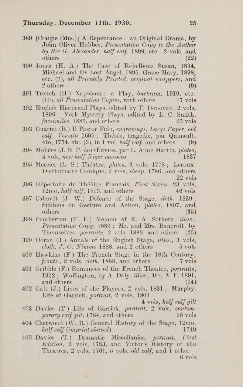 389 390 [Craigie (Mrs.)] A Repentance: an Original Drama, by John Oliver Hobbes, Presentation Copy to the Author by Sir G. Alexander, half calf, 1899, etc., 2 vols, and others (22) Jones (H. A.) The Case of Rebellious Susan, 1894, Michael and his Lost Angel, 1895, Grace Mary, 1898, etc. (7), all Privately Printed, original wrappers, and 2 others (9) Trench (H.) Napoleon: a Play, buckram, 1919, etc. (10), all Presentation Copies, with others 17 vols. English Historical Plays, edited by T. Donovan, 2 vols, 1896; York Mystery Plays, edited by L. C. Smith, facsimiles, 1885, and others 25 vols Guarini (B.) Il Pastor Fido, engravings, Large Paper, old calf, Venetia 1605; Thésée, tragedie, par Quinault, 4to, 1754, etc. (3), in 1 vol, half calf, and others (9): Moliére (J. B. P. de) Guvres, par L. Aimé-Martin, plates, 4 vols, new half Niger morocco 1837 Mercier (L. 8.) Théatre, plates, 3 vols, 1778; Leroux. Dictionnaire Comique, 2 vols, sheep, 1786, and others 22 vols. Répertoire du Théatre Francais, First Series, 23 vols, 12mo, half calf, 1813, and others 46 vols Calcraft (J. W.) Defence of the Stage, cloth, 1839 ; Siddons on Gesture and Action, plates, 1807, and others (35) Pemberton (T. E.) Memoir of EK. A. Sothern, tllus., Presentation Copy, 1889; Mr. and Mrs. Bancroft, by Themselves, portraits, 2 vols, 1888, and others (25) Doran (J.) Annals of the English Stage, dlus., 3 vols, cloth, J. C. Nimmo 1888, and 2 others 5 vols Hawkins (F.) The French Stage in the 18th Century, fronts., 2 vols, cloth, 1888, and others 7 vols Gribble (F.) Romances of the French Theatre, portraits, 1912 ; Woffington, by A. Daly, illus., 4to, N.Y. 1891, and others (14) Galt (J.) Lives of the Players, 2 vols, 1831; Murphy. Life of Garrick, portrait, 2 vols, 1801 4 vols, half calf gilt Davies (T.) Life of Garrick, portrait, 2 vols, contem- porary calf gilt, 1784, and others 15 vols Chetwood (W. R.) Generai History of the Stage, 12mo, half calf (umprint shaved) 1749 Davies (T.) Dramatic Miscellanies, portrait, First Edition, 3 vols, 1783, and Victor’s History of the Theatres, 2 vols, 1761, 5 vols, old calf, and 1 other