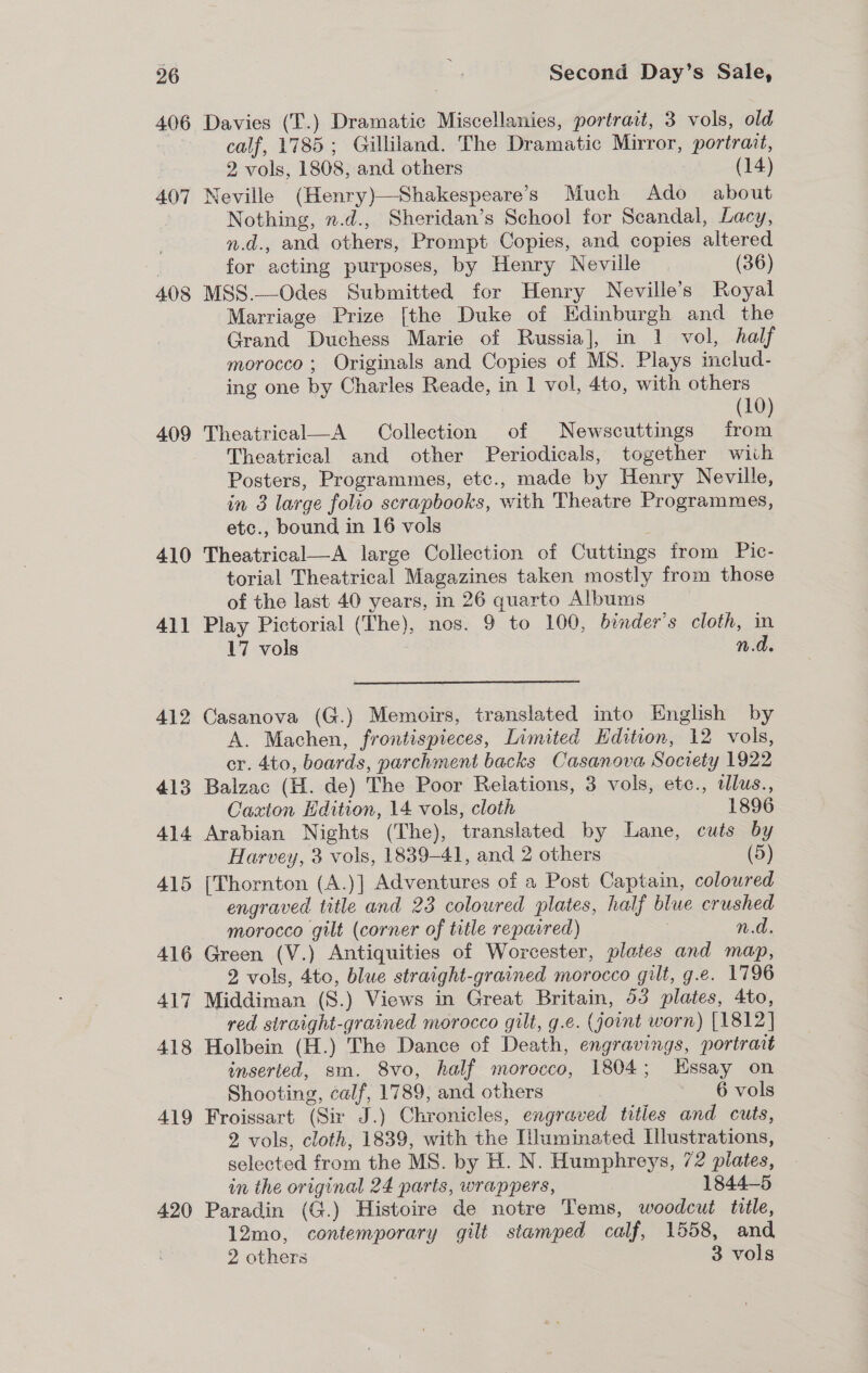 406 407 408 409 410 41] 412 413 414 415 416 417 418 419 420 Davies (T.) Dramatic Miscellanies, portrait, 3 vols, old calf, 1785; Gilliland. The Dramatic Mirror, portrait, 2 vols, 1808, and others (14) Neville (Henry)—Shakespeare’s Much Ado about Nothing, n.d., Sheridan’s School for Scandal, Lacy, n.d., and others, Prompt Copies, and copies altered for acting purposes, by Henry Neville (36) MSS.—Odes Submitted for Henry Neville’s Royal Marriage Prize [the Duke of Edinburgh and the Grand Duchess Marie of Russia], in 1 vol, half morocco; Originals and Copies of MS. Plays includ- ing one by Charles Reade, in 1 vol, 4to, with others (10) Theatrical—A Collection of Newscuttings from Theatrical and other Periodicals, together wiih Posters, Programmes, etc., made by Henry Neville, in 8 large folio scrapbooks, with Theatre Programmes, etc., bound in 16 vols f Theatrical—A large Collection of Cuttings trom Pic- torial Theatrical Magazines taken mostly from those of the last 40 years, in 26 quarto Albums Play Pictorial (The), nos. 9 to 100, binder’s cloth, in 17 vols n.d. Casanova (G.) Memoirs, translated into English by A. Machen, frontispieces, Limited Kdition, 12 vols, cr. 4to, boards, parchment backs Casanova Society 1922 Balzac (H. de) The Poor Relations, 3 vols, etc., dlus., Caxton Edition, 14 vols, cloth 1896 Arabian Nights (The), translated by Lane, cuts by Harvey, 3 vols, 1839-41, and 2 others (5) (Thornton (A.)] Adventures of a Post Captain, coloured engraved title and 23 coloured plates, half blue crushed morocco gilt (corner of title reparred) | ted, Green (V.) Antiquities of Worcester, plates and map, 2 vols, 4to, blue straight-grained morocco gilt, g.e. 1796 Middiman (S.) Views in Great Britain, 53 plates, 4to, red straight-grained morocco gilt, g.e. (joint worn) [1812] Holbein (H.) The Dance of Death, engravings, portrait inserted, sm. 8vo, half morocco, 1804; EKssay on Shooting, calf, 1789, and others 6 vols Froissart (Sir J.) Chronicles, engraved tities and cuts, 2 vols, cloth, 1839, with the [luminated Illustrations, selected from the MS. by H. N. Humphreys, 72 plates, in the original 24 parts, wrappers, 1844-5 Paradin (G.) Histoire de notre Tems, woodcut title, 12mo, contemporary gilt stamped calf, 1558, and 2 others 3 vols