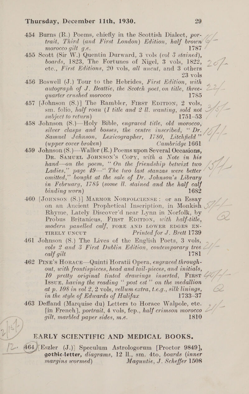 454 Burns (R.) Poems, chiefly in the Scottish Dialect, por- - trait, Third (and First London) Edition, half brown &amp; morocco gilt g.e. 1787 | 455 Scott (Sir W.) Quentin Durward, 3 vols (vol 3 stained), boards, 1823, The Fortunes of Nigel, 3 vols, 1822, ete., First Hditions, 20 vols, all uncut, and 3 others : 23 vols 456 Boswell (J.) Tour to the Hebrides, First Hdition, with , autograph of J. Beattie, the Scotch poet, on title, three- - quarter crushed morocco 1785 457 [Johnson (S8.)] The Rambler, First Eprrion, 2 vols, subject to return) 1751-53 458 Johnson (S.)—Holy Bible, engraved title, old morocco, Samuel Johnson, Lexicographer, 17580, Litchfield’ (upper cover broken) Cambridge 1661 459 Johnson (S.)—Waller (.) Poems upon Several Occasions, Dr. SAMUEL JOHNSON’S Copy, with a Note in his hand—on the poem, “ On the friendship betwixt two Ladies,” page 49—‘‘ The two last stanzas were better omitted,” bought at the sale of Dr. Johnson’s Library in February, 1785 (some Ul. stained and the half calf binding worn) 1682 460 [JoHNnson (S.)] Marmor NoRFOLCIENSE: or an Essay Rhyme, Lately Discover’d near Lynn in Norfolk, by Probus Britanicus, Frrst Eprrion, with half-tile, modern panelled calf, FORE AND LOWER EDGES EN- rAtpr TIRELY UNCUT Printed for J. Brett 1739 461 Johnson (S.) The Lives of the English Poets, 3 vols, vols 2 and 3 First Dublin Edition, contemporary tree calf gilt 1781 462 Prnen’s Horace—Quinti Horatii Opera, engraved through- out, with frontispieces, head and tail-pieces, and initials,  YY) Issun, having the reading “‘ post est’ on the medallion at p. 108 in vol 2, 2 vols, vellum extra, t.e.g., silk linings, in the style of Edwards of Halifax 1733-37 463 Deffand (Marquise du) Letters to Horace Walpole, etc. gilt, marbled paper sides, m.e. 1810 KARLY SCIENTIFIC AND MEDICAL BOOKS. gothic-letter, diagrams, 12 ll., sm. 4to, boards (inner margins wormed) Maguntie, J. Scheffer 1508