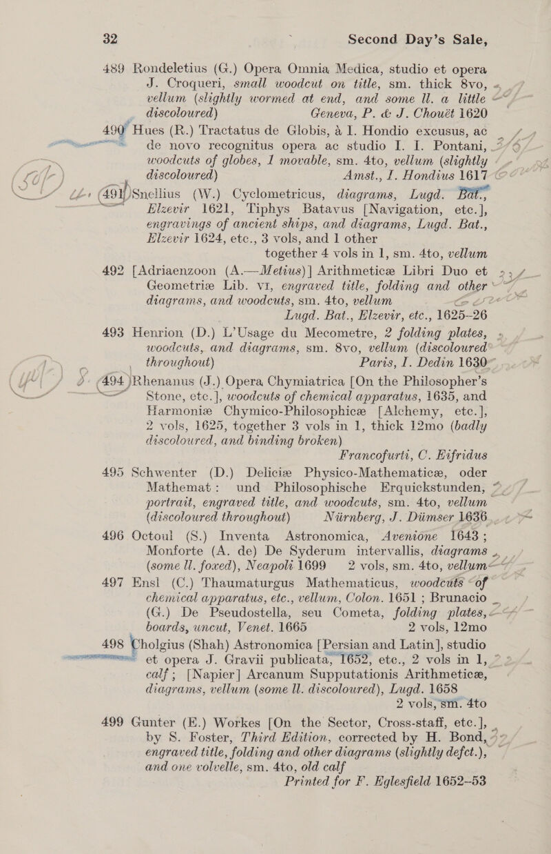 489 Rondeletius (G.) Opera Omnia Medica, studio et opera J. Croqueri, small woodcut on title, sm. thick 8vo, = vellum (slightly wormed at end, and some ll. a little &lt;&lt;a discoloured) Geneva, P. &amp; J. Chouét 1620 499 “Hues (R.) Tractatus de Globis, a 1. Hondio excusus, ac woodcuts of globes, 1 movable, sm. 4to, vellum (slightly «_- discoloured) Amst., I. Hondius 1617 ©: Elzevir 1621, Tiphys Batavus [Navigation, etc.], engravings of ‘ancient ships, and diagrams, Lugd. Bat., Hilzevir 1624, etc., 3 vols, and 1 other together 4 vols in 1, sm. 4to, vellum 492 [Adriaenzoon (A.—Metius)] Arithmetice Libri Duo et &gt;,_ Geometrie Lib. vi, engraved title, folding and other ae diagrams, and woodcuts, sm. 4to, vellum get Lugd. Bat., Elzevir, etc., 1625-26 493 Henrion (D.) L’Usage du Mecometre, 2 folding plates, woodcuts, and diagrams, sm. 8vo, vellum (discoloured throughout) Paris, I. Dedin 16307 &gt; 494 )Rhenanus (J.) Opera Chymiatrica [On the Philosopher’ S ‘Stone, etc.], woodcuts of chemical apparatus, 1635, and Harmonix Chymico-Philosophice [Alchemy, etc. ], 2 vols, 1625, together 3 vols in 1, thick 12mo (badly discoloured, and binding broken) 7 Francofurti, C. Hifridus 495 Schwenter (D.) Delicie Physico-Mathematice, oder Mathemat: und Philosophische Erquickstunden, © portrait, engraved title, and woodcuts, sm. 4to, vellum 496 Octoul (S.) Inventa Astronomica, Avenione 1648 ; (some ll. foxed), Neapoli 1699 2 vols, sm. 4to, vellum—* 497 Ensl (C.) Thaumaturgus Mathematicus, woodcuts «of chemical apparatus, etc., vellum, Colon. 1651 ; Brunacio _ boards, uncut, Venet. 1665 2 vols, 12mo 498 Cholgius (Shah) Astronomica [Persian and Latin], studio mmm et opera J. Gravii publicata, [652, ete. 2 vols in 1, 7 calf; [Napier] Arcanum Supputationis ‘Arithmetice, diagrams, vellum (some ll. discoloured), Lugd. 1658 2 vols, sm. 4to 499 Gunter (E.) Workes [On the Sector, Cross-staff, etc. 1, ‘: by S. Foster, Third Edition, corrected by H. Bond, engraved title, folding and other diagrams (slightly defct.), and one volvelle, sm. 4to, old calf Printed for F. Eglesfield 1652-53