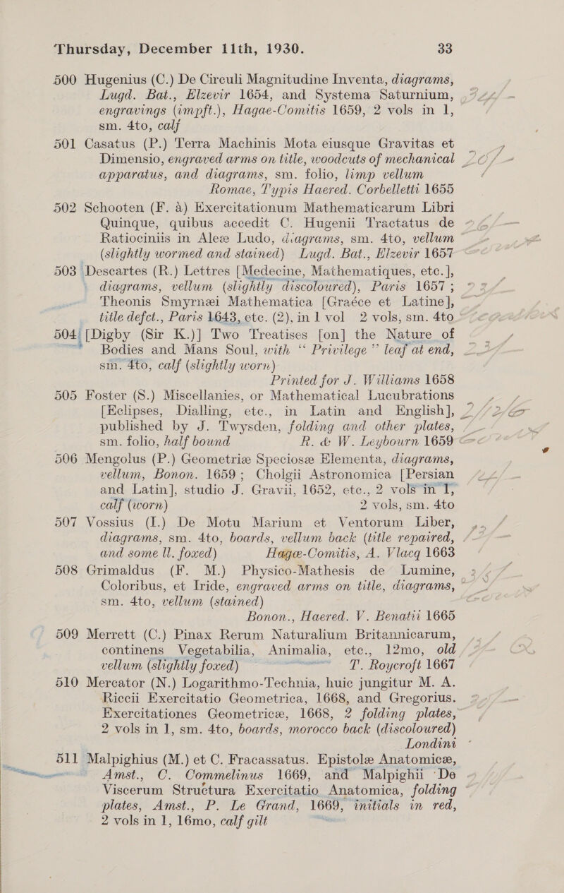  500 Hugenius (C.) De Circuli Magnitudine Inventa, diagrams, Lugd. Bat., Hizevir 1654, and Systema Saturnium, engravings (impft.), Hagae-Comitis 1659, 2 vols in 1, sm. 4to, calj 501 Casatus (P.) Terra Machinis Mota eiusque Gravitas et apparatus, and diagrams, sm. folio, limp vellum Romae, Typis Haered. Corbelletii 1655 502 Schooten (F. 4) Exercitationum Mathematicarum Libri Quinque, quibus accedit C. Hugenii Tractatus de Ratiociniis in Aleze Ludo, diagrams, sm. 4to, vellum (slightly wormed and stained) Lugd. Bat., Elzevir 1657 503 Descartes (R.) Lettres [Medecine, Mathematiques, etc. ], diagrams, vellum (slight ly discoloured), Paris 1657 ; Theonis Smyrnei Mathematica [Graéce et Latine], title defct., Paris 1643, etc. (2),in l vol 2 vols, sm. 4to 504 [Digby (Sir K.)] Two Treatises [on] the Nature of * Bodies and Mans Soul, with “ Privilege ” leaf at end, sm. 4to, calf (slightly worn) 505 Foster (S.) Miscellanies, or Mathematical Lucubrations published by J. Twysden, folding and other plates, 506 Mengolus (P.) Geometrize Speciose Elementa, diagrams, vellum, Bonon. 1659; Cholgii Astronomica [Persian and Latin], studio J. Gravii, 1652, etc., 2 vols “in T, calf (worn) 2 vols, sm. 4to 507 Vossius (I.) De Motu Marium et Ventorum Liber, diagrams, sm. 4to, boards, vellum back (title reparred, and some ll. foxed) Hage-Comitis, A. Vlacq 1663 508 Grimaldus (F. M.) Physico-Mathesis de Lumine, sm. 4to, vellum (starned) 509 Merrett (C.) Pinax Rerum Naturalium Britannicarum, continens Vegetabilia, Animalia, etc., 12mo, old vellum (slightly foxed) ew. AL . mouenolt LOGI 510 Mercator (N.) Logarithmo-Technia, huic jungitur M. A. Riccii Exercitatio Geometrica, 1668, and Gregorius. Exercitationes Geometrice, 1668, 2 folding plates, 2 vols in 1, sm. 4to, boards, morocco back (discoloured) Londint 511 plalpighing (M.) et C. Fracassatus. Epistole Anatomice, Viscerum Struétura Exercitatio Anatomica, folding 7 plates, Amst., P. Le Grand, Wate: initials in red, 2 vols in 1, 16mo, calf gilt |