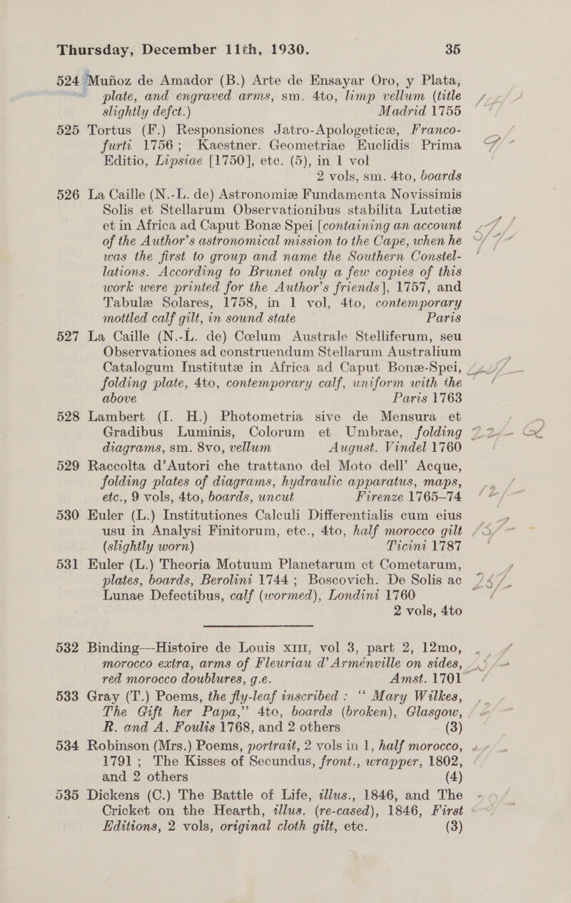 525 526 527 528 532 533 534 plate, and engraved arms, sm. 4to, limp vellum (title slightly defct:) Madrid 1755 Tortus (F.) Responsiones Jatro-Apologetice, Franco- furtt 1756; Kaestner. Geometriae Euclidis Prima Editio, Lipsiae [1750], etc. (5), in 1 vol 2 vols, sm. 4to, boards La Caille (N.-L. de) Astronomize Fundamenta Novissimis Solis et Stellarum Observationibus stabilita Lutetize et in Africa ad Caput Bonee Spei [containing an account of the Author’s astronomical mission to the Cape, when he was the first to group and name the Southern Constel- lations. According to Brunet only a few copies of this work were printed for the Author’s friends], 1757, and Tabule Solares, 1758, in 1 vol, 4to, contemporary mottled calf gilt, in sound state Paris La Caille (N.-L. de) Coelum Australe Stelliferum, seu Observationes ad construendum Stellarum Australium folding plate, 4to, contemporary calf, uniform with the above Paris 17163 Lambert (I. H.) Photometria sive de Mensura et Gradibus Luminis, Colorum et Umbrae, folding diagrams, sm. 8vo, vellum Raccolta d’Autori che trattano del Moto dell’ Acque, folding plates of diagrams, hydraulic apparatus, maps, etc., 9 vols, 4to, boards, uncut Firenze 1765-74 Euler (L.) Institutiones Calculi Differentialis cum eius (slightly worn) Ticint 1787 Euler (L.) Theoria Motuum Planetarum et Cometarum, plates, boards, Berolini 1744; Boscovich. De Solis ac Lunae Defectibus, calf (wormed), Londini 1760 2 vols, 4to Binding—Histoire de Louis x1, vol 3, part 2, 12mo, morocco exira, arms of Fleuriau d Arménville on sides, Gray (T.) Poems, the fly-leaf inscribed : “ Mary Wilkes, im 1) ‘ R. and A. Foults 1768, and 2 others (3) Robinson (Mrs.) Poems, portrait, 2 vols in 1, half morocco, 1791; The Kisses of Secundus, front., wrapper, 1802, and 2 others (4) Dickens (C.) The Battle of Life, aliws., 1846, and The Cricket on the Hearth, illus. (re-cased), 1846, First