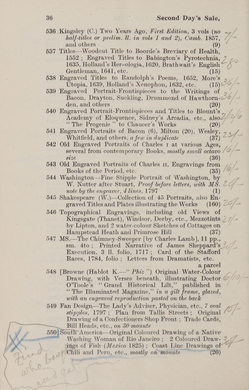 536 Kingsley (C.) Two Years Ago, First Edition, 3 vols (no «/ half-iitles or prelim. Ul. in vols I and 2), Camb. 1857, //~ and others (9) “ 537 Titles--Woodcut Title to Boorde’s Breviary of Health, 1552 ; Engraved Titles to Babington’s Pyrotechnia, ? - 1635, ‘Holland’s Herwologia, 1620, Brathwait’s English ~ O Gentleman, 1641, etc. (15) 538 Engraved Titles to Randolph’s Poems, 1652, More’s . Utopia, 1639, Holland’s Xenophon, 1632, etc. (15) 539 Engraved Portrait-Frontispieces to the Writings of . f Bacon, Drayton, Suckling, Drummond of Hawthorn-o’ © den, and others (20) 540 Engraved Portrait-Frontispieces and Titles to Blount’s. / Academy of Eloquence, Sidney’s Arcadia, etc., also# “The Progenie ’’ to Chaucer’s Works (20) 541 Engraved Portraits of Bacon (6), Milton (20), Wesley, - 3f- Whitfield, and others, a few in duplicate (27) * 542 Old Engraved Portraits of Charles 1 at various Ages, yy several from contemporary Books, mostly small octavo /“/— Size (36) 543 Old Engraved Portraits of Charles 11, Engravings from ,- Books of the Period, etc. (35) /© 544 Washington—Fine Stipple Portrait of Washington, by W. Nutter after Stuart, Proof before letters, with MS. € €/ — note by the engraver, 4 lines, 1797 (ye: 545 Shakespeare (W.)—Collection of 45 Portraits, also En- _ _ + graved Titles and Plates illustrating the Works (160) &lt;&lt;” 546 Topographical Engravings, including old Views of : Kingsgate (Thanet), Windsor, Derby, etc., Mezzotints / //- by Lipton, and 2 water-colour Sketches of Cottages on Hampstead Heath and Primrose Hill (37) 547 MS.—The Chimney-Sweeper [by Charles Lamb], 11 pp., sm. 4to; Printed Narrative of James Sheppard’s °/) Execution, 3 ll. folio, 1717; Card of the Stafford Races, 1784, folio; Letters from Dramatists, etc. a parcel 548 [Browne (Hablot K.—‘‘ Phiz’’) Original Water-Colour _ Drawing, with Verses beneath, illustrating Doctor @ O’Toole’s ‘‘ Grand Historical Lilt,” published in “The Illuminated Magazine,” in a gilt frame, glazed, with an engraved reproduction pasted on the back 549 Fan Design—The Lady’s Adviser, Physician, etc., 7 oval ,.7 stipples, 1797; Plan from Tallis Streets; Original (Y, Drawing of a Confectioners Shop Front ; Trade Cards, ——wtwwwum Bill Heads, etc., on 30 mounts : j 550 0: South ‘America—Original Coloured Drawing of a Native Db vcr Washing Woman of Rio Janeiro; 2 Coloured Draw- 3,57 _ \ ings of Fish (Mexico 1825) ; Coast Line Drawings of “/ Fa . e¥0Chili and Peru, etc., mostly on*mounts ~~~ (20) Iu5 