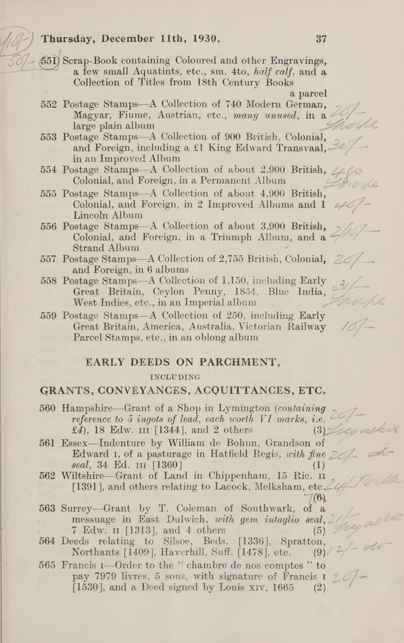  a few small Aquatints, etc., sm. 4to, half calf, and a Collection of Titles from 18th Century Books a parcel 552 Postage Stamps—A Collection of 740 Modern German, large plain album 554 Postage Stamps—A Collection of about 2,900 British, Colonial, and Foreign, in a Permanent Album Colonial, and Foreign, in 2 Improved Albums and 1 Lincoln Album 556 Postage Stamps—A Collection of about 3,900 British, Strand Album 557 Postage Stamps—A Collection of 2,755 British, Cheater and Foreign, in 6 albums Great Britain, Ceylon Penny, 1854, Blue India, West Indies, etc., in an Imperial album 559 Postage Pee Collection of 250, including Barly Great Britain, America, Australia, Victorian Railway Parcel Stamps, etc., in an oblong album EARLY DEEDS ON PARCHMENT, INCLUDING GRANTS, CONVEYANCES, ACQUITTANCES, ETC. 560 Hampshire—Grant of a Shop in Lymington (containing joo 561 Essex—Indenture by William de Bohun, Grandson of seal, 34 Ed. ur [1360] (1) 76) 563 Surrey—Grant by T. Coleman of Southwark, of a messuage in East Dulwich, with gem intaglho seal, 7 Edw. mw [1313], and 4 others (5) 564 Deeds relating to Silsoe, Beds. [1336], Spratton, Northants [1409], Haverhill, Suff. [1478], ete. (9) 565 Francis 1—Order to the “ chambre de nos comptes ”’ to pay 7979 livres, 5 sous, with signature of Francis 1 [1530], and a Deed signed by Louis xiv, 1665 (2)