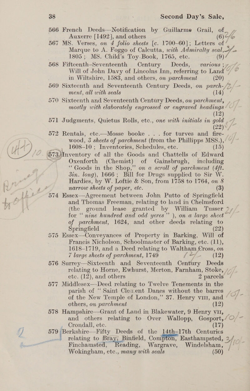 566 French Deeds—Notification by Guillarme Grail, of_ Auxerre [1492], and others (6) 567 MS. Verses, on 4 folio sheets [c. 1700-60]; Letters of’, i Marque to A. Foggo of Calcutta, with Admiralty seal, 1805 ; MS. Child’s Toy-Book, 1765, ete. (9) 7 568 Fiites ath oSouedeeeneh Century Deeds, various; y, Will of John Davy of Lincolns Inn, referring to Land “ in Wiltshire, 1583, and others, on parchment (20) 569 Sixteenth and Seventeenth Century Deeds, on parch-/, ment, all with seals ( 14) 570 Sixteenth and Seventeenth Century Deeds, on parchment, . . mostly with elaborately engrossed or engraved headings: : (12) o71 Judgments, Quietus Rolls, etc., one with initials in gold ¢- (22), 572 Rentals, etc.—Mosse booke .. . for turves and fire- wood, 3 sheets of parchment (from the Phillipps MSS.), 1608-10 ; Inventories, Schedules, etc. (15) ¢ NR eed oot Oxenforth (Chemist) of Gainsbrugh, including ‘“ Goods in the Shop,” on @ scroll of parchment (4ft. din. long), 1666; Bill for Drugs supplied to Sir W. Hardies, by W. Loftie &amp; Son, from 1758 to 1764, on § narrow sheets of paper, etc. (3) 574 Hssex—Agreement between John Putto of Springfield and Thomas Freeman, relating to land in Chelmsford (the ground lease granted by William Tusser ° » for “ nine hundred and odd yeres”’ ), on a large sheet of parchment, 1624, and other deeds relating to Springfield (22) 575 Essex—Conveyances of Property in Barking, Will of Francis Nicholson, Schoolmaster of Barking, etc. (11), 1618-1719, and a Deed relating to Waltham ross, on / large sheets of parchment, 1749 {=f &gt; (22) 576 Surrey—Sixteenth and Seventeenth Century Deeds | relating to Horne, Ewhurst, Merton, Farnham, Stoke, /”, etc. (12), and others 2 parcels — 577 Middlesex—-Deed relating to Twelve Tenements in the parish of “ Saint Clexent Danes without the barres - f- of the New Temple of London,” 37. Henry vii, and ‘ others, on parchment (12) 578 Hampshire—Grant of Land in Blakewater,9 Henry vu, _—, and others relating to Over Wallopp, Gosport, / C/ = , Crondall, etc. (17) 579 | jeorieees Deeds of the 14th-17th Centuries | relating to Bray, Binfield, Compton, Kasthampsted, 2 Finchamsted, Reading, Wargrave, Windelsham, “7p Wokingham, etc., many with seals (50) /