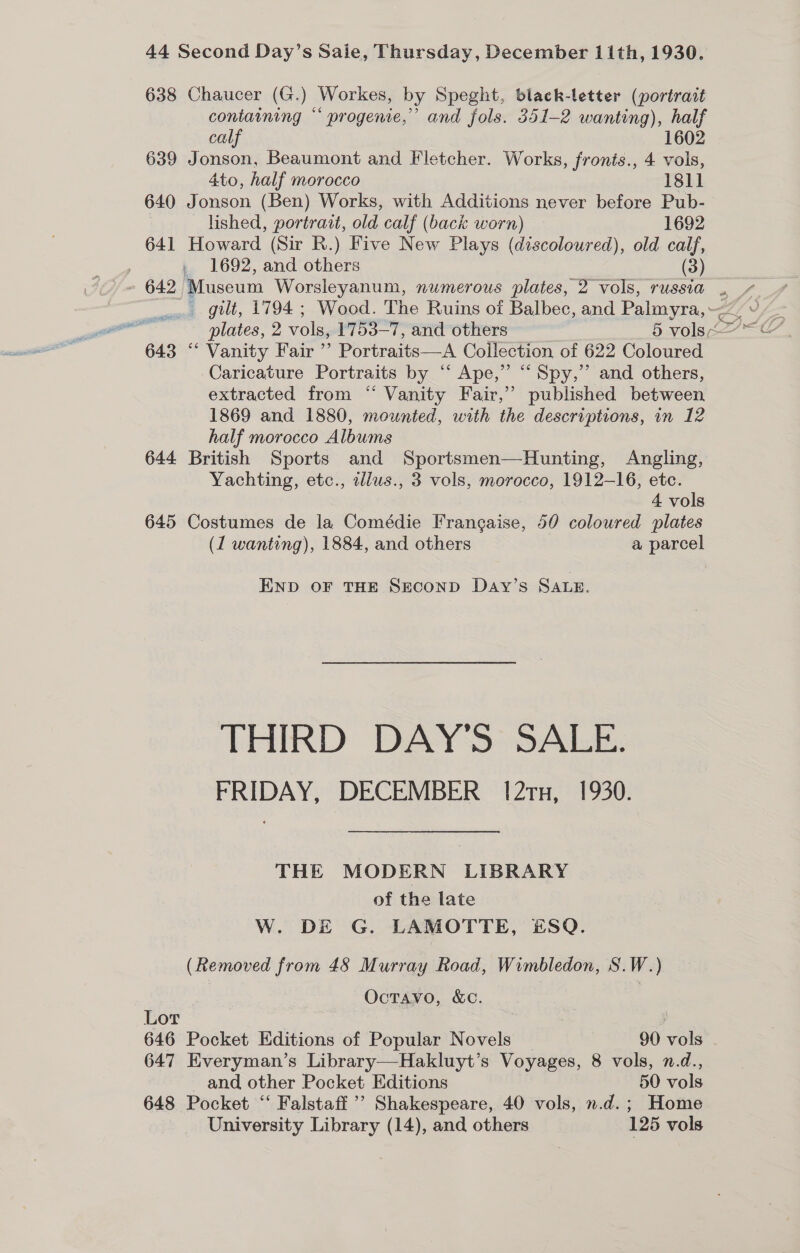 638 Chaucer (G.) Workes, by Speght, black-letter (portrait containing “‘ progenie,”’ and fols. 351-2 wanting), half calf 1602 639 Jonson, Beaumont and Fletcher. Works, fronts., 4 vols, 4to, half morocco 1811 640 Jonson (Ben) Works, with Additions never before Pub- lished, portrait, old calf (back worn) 1692 641 Howard (Sir R.) Five oe Plays (discoloured), old calf, 1692, and others (3) 642, Museum Worsleyanum, numerous plates, 2 vols, russia 643 “‘ Vanity Fair ’’ Portraits—A Collection of 622 Coloured Caricature Portraits by “ Ape,” “Spy,” and others, extracted from “ Vanity Fair,’ published between 1869 and 1880, mounted, with the descriptions, in 12 half morocco Albums 644 British Sports and Sportsmen—Hunting, Angling, Yachting, etc., ellus., 3 vols, morocco, 1912-16, etc. 4 vols 645 Costumes de la Comédie Frangaise, 50 coloured plates (1 wanting), 1884, and others a parcel END OF THE SEconD Day’s SALE. THIRD DAY'S SALE. FRIDAY, DECEMBER 12rx, 1930. THE MODERN LIBRARY of the late W. DE G. LAMOTTE, #£SQ. (Removed from 48 Murray Road, Wimbledon, S.W.) Octavo, &amp;C. Lor 647 Everyman’s Library—Hakluyt’s Voyages, 8 vols, n.d., and other Pocket Editions 50 vols 648 Pocket “‘ Falstaff ’’ Shakespeare, 40 vols, n.d.; Home University Library (14), and others 125 vols