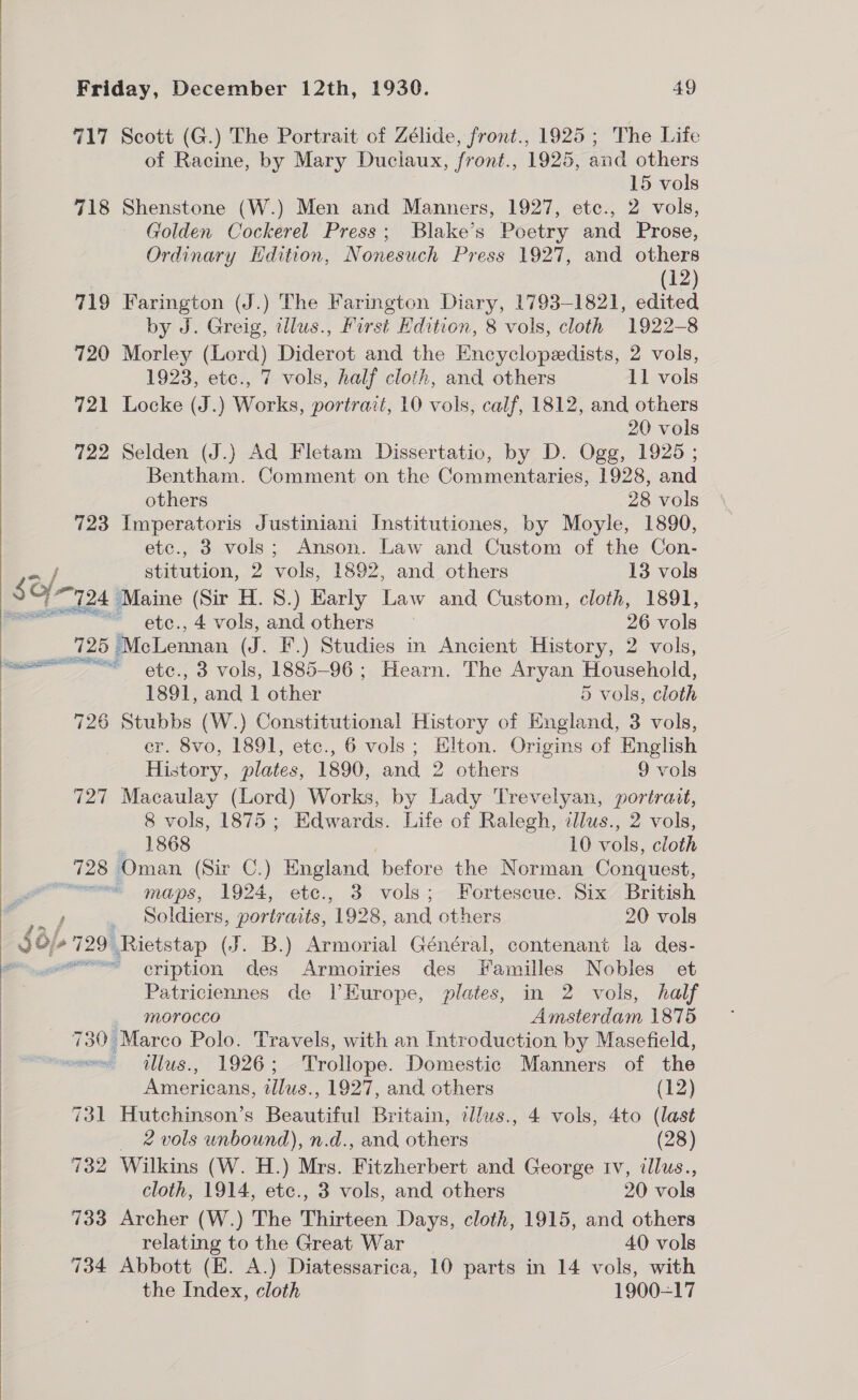    Friday, December 12th, 1930. 49 717 Scott (G.) The Portrait of Zélide, front., 1925; The Life of Racine, by Mary Duclaux, front., 1925, and others 15 vols 718 Shenstone (W.) Men and Manners, 1927, ete., 2 vols, Golden Cockerel Press; Blake’s Poetry and Prose, Ordinary Edition, Nonesuch Press 1927, and others (12) 719 Farington (J.) The Farington Diary, 1793-1821, edited by J. Greig, tllus., First Edition, 8 vols, cloth 1922-8 720 Morley (Lord) Diderot and the Encyclopedists, 2 vols, 1923, etc., 7 vols, half cloth, and others 11 vols 721 Locke (J.) Works, portrait, 10 vols, calf, 1812, and others 20 vols 722 Selden (J.) Ad Fletam Dissertatio, by D. Ogg, 1925 ; Bentham. Comment on the Commentaries, 1928, and others 28 vols 723 Imperatoris Justiniani Institutiones, by Moyle, 1890, etc., 3 vols; Anson. Law and Custom of the Con- stitution, 2 vols, 1892, and others 13 vols etc., 4 vols, and others 26 vols 725 McLennan (J. F.) Studies in Ancient History, 2 vols, 1891, and | other 5 vols, cloth 726 Stubbs (W.) Constitutional History of England, 3 vols, er. 8vo, 1891, etc., 6 vols ; Elton. Origins of English History, plates, 1890, and 2 others 9 vols 727 Macaulay (Lord) Works, by Lady Trevelyan, portrait, 8 vols, 1875; Edwards. Life of Ralegh, illus., 2 vols, 1868 10 vols, cloth maps, 1924, ete., 3 vols; Fortescue. Six British Soldiers, portraits, 1928, and others 20 vols cription des Armoiries des Familles Nobles et Patriciennes de lVEurope, plates, in 2 vols, half morocco Amsterdam 1875 730 Marco Polo. Travels, with an Introduction by Masefield, Pietans, ie 1927, and others (12) 731 Hutchinson’s Beautiful Britain, illus., 4 vols, 4to (last 2 vols unbound), n.d., and others (28) 732 Wilkins (W. H.) Mrs. Fitzherbert and George rv, illus., cloth, 1914, etc., 3 vols, and others 20 vols 733 Archer (W.) The Thirteen Days, cloth, 1915, and others relating to the Great War 40 vols 734 Abbott (E. A.) Diatessarica, 10 parts in 14 vols, with the Index, cloth 1900-17