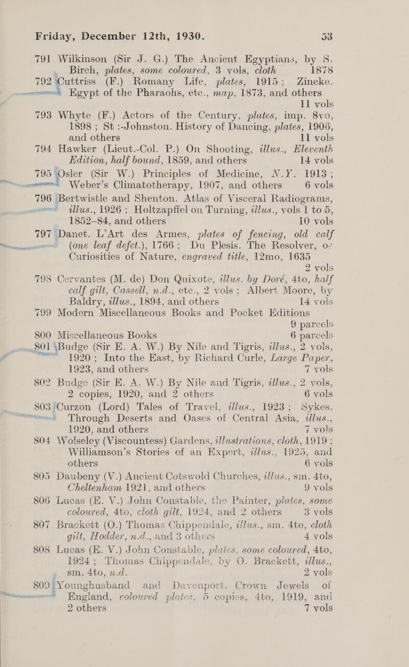 791 Wilkinson (Sir J. G.) The Ancient Egyptians, by S. . Birch, plates, some coloured, 3 vols, cloth 1878 792 Cuttriss (F.) Romany Life, plates, 1915; Zincke. ee Egypt of the Pharaohs, etc., map, 1873, and others 11 vols 793 Whyte (F.) Actors of the Century, plates, imp. 8vo, 1898 ; St :-Johnston. History of Dancing, plates, 1905, and others 11 vols 794 Hawker (Lieut.-Col. P.) On Shooting, dlus., Eleventh Edition, half bound, 1859, and others 14 vols 795 Osler (Sir W.) Principles of Medicine, N.Y. 19138; reece Weber’s Climatotherapy, 1907, and others 6 vols 796 Bertwistle and Shenton. Atlas of Visceral Radiograms, wm Ius., 1926 ; Holtzapfiel on Turning, ilus., vols 1 to 5, 1852-84, and others 10 vols 797 Danet. L’Art des Armes, plates of fencing, old calf “rommencm= (One leaf defct.), 1766; Du Plesis. The Resolver, o- Curiosities of Nature, engraved title, 12mo, 1635 2 vols 798 Cervantes (M. de) Don Quixote, tzlus. by Doré, 4to, haif calf gilt, Cassell, n.d., ete., 2 vols; Albert Moore, by Baldry, tlus., 1894, and others 14 vols 799 Modern Miscellaneous Books and Pocket Editions 9 parcels 800 Miscellaneous Books 6 parcels _ve8014Budge (Sir E. A. W.) By Nile and Tigris, allus., 2 vols, a =&lt; 1920; Into the East, by Richard Curle, Large Paper, Ri 1923, and others 7 vols 802 Budge (Sir E. A. W.) By Nile and Tigris, dlus., 2 vols, 2 copies, 1920, and 2 others 6 vols 7 803 Curzon (Lord) Tales of Travel, dlus., 1923; Sykes. m5 Through Deserts and Oases of Central Asia, illus., 1920, and others 7 vols 804 Wolseley (Viscountess) Gardens, illustrations, cloth, 1919 ; Williamson’s Stories of an Expert, dlus., 1925, and others 6 vols 805 Daubeny (V.) Ancient Cotswold Churches, alws., sm. 4to, Cheltenham 1921, and others 9 vols 806 Lucas (HK. V.) John Constabie, the Painter, plates, some coloured, 4to, cloif gilt, 1924, and 2 others 3 vols 807 Brackett (O.) Thomas Chippendale, alus., sm. 4to, cloth gitt, Hodder, n.d., and 3 others 4 vols 808 Lucas (EK. V.) John Constable, plaics, some coloured, 4to, 1924; Thomas Chippendale, by O. Brackett, allus., . sm. 4to, n.d. 2 vols 809 Younghusband and Davenport. Crown Jewels of “wome=-= Hnoland, coloured plates, 5 copies, 4to, 1919, and