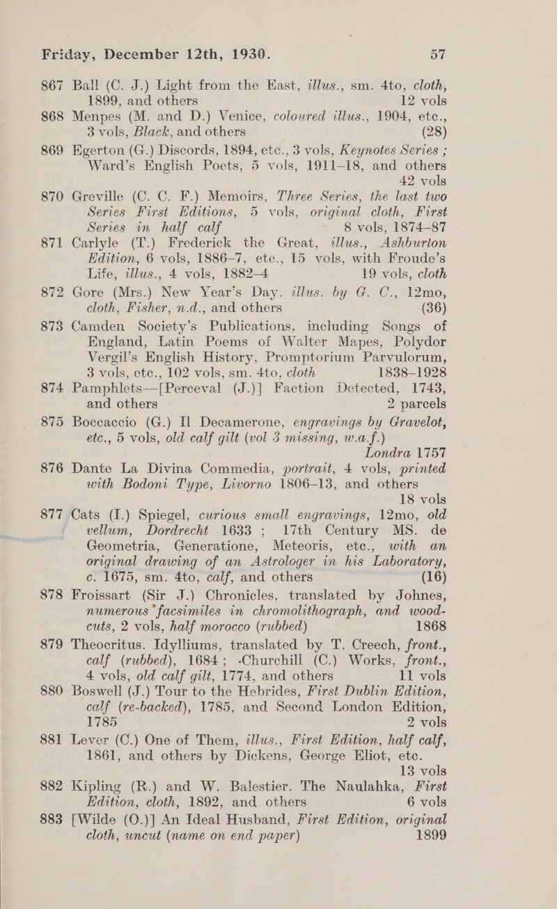  867 868 877 878 879 880 88] 882 883 Ball (C. J.) Light from the East, alus., sm. 4to, cloth, Menpes (M. and D.) Venice, coloured illus., 1904, etc., Egerton (G.) Discords, 1894, etc., 3 vols, Keynotes Series ; Ward’s English Poets, 5 vols, 1911-18, and others Greville (C. C. F.) Memoirs, Three Series, the last two Series First Hditions, 5 vols, original cloth, Furst Series in half calf 8 vols, 1874-87 Carlyle (T.) Frederick the Great, dlus., Ashburton Edition, 6 vols, 1886-7, etc., 15 vols, with Froude’s Life, tllus., 4 vols, 1882-4 19 vols, cloth Gore (Mrs.) New Year’s Day. illus. by G. C., 12mo, cloth, Fisher, n.d., and others (36) Camden Society’s Publications, including Songs of England, Latin Poems of Walter Mapes, Polydor Vergil’s English History, Promptorium Parvulorum, 3 vols, ete., 102 vols, sm. 4to, cloth 1838-1928 Pamphlets—[Perceval (J.)] Faction Detected, 1743, etc., 5 vols, old calf gilt (vol 3 missing, w.a.f.) Londra V757 Dante La Divina Commedia, portrait, 4 vols, printed with Bodoni Type, Livorno 1806-13, and others 18 vols vellum, Dordrecht 1633 ; 17th Century MS. de Geometria, Generatione, Meteoris, etce., with an original drawing of an Astrologer in his Laboratory, c. 1675, sm. 4to, calf, and others | (16) Froissart (Sir J.) Chronicles, translated by Johnes, numerous facsimiles in chromolithograph, and wood- cuts, 2 vols, half morocco (rubbed) 1868 Theocritus. Idylliums, translated by T. Creech, front., calf (rubbed), 1684; -Churchill (C.) Works, front., 4 vols, old calf gilt, 1774, and others 11 vols Boswell (J.) Tour to the Hebrides, First Dublin Edition, calf (re-backed), 1785, and Second London Edition, 1785 2 vols Lever (C.) One of Them, illus., First Edition, half calf, 1861, and others by Dickens, George Eliot, etc. Kipling (R.) and W. Balestier. The Naulahka, First Edition, cloth, 1892, and others 6 vols [Wilde (O.)] An Ideal Husband, First Hdition, original cloth, uncut (name on end paper) 1899