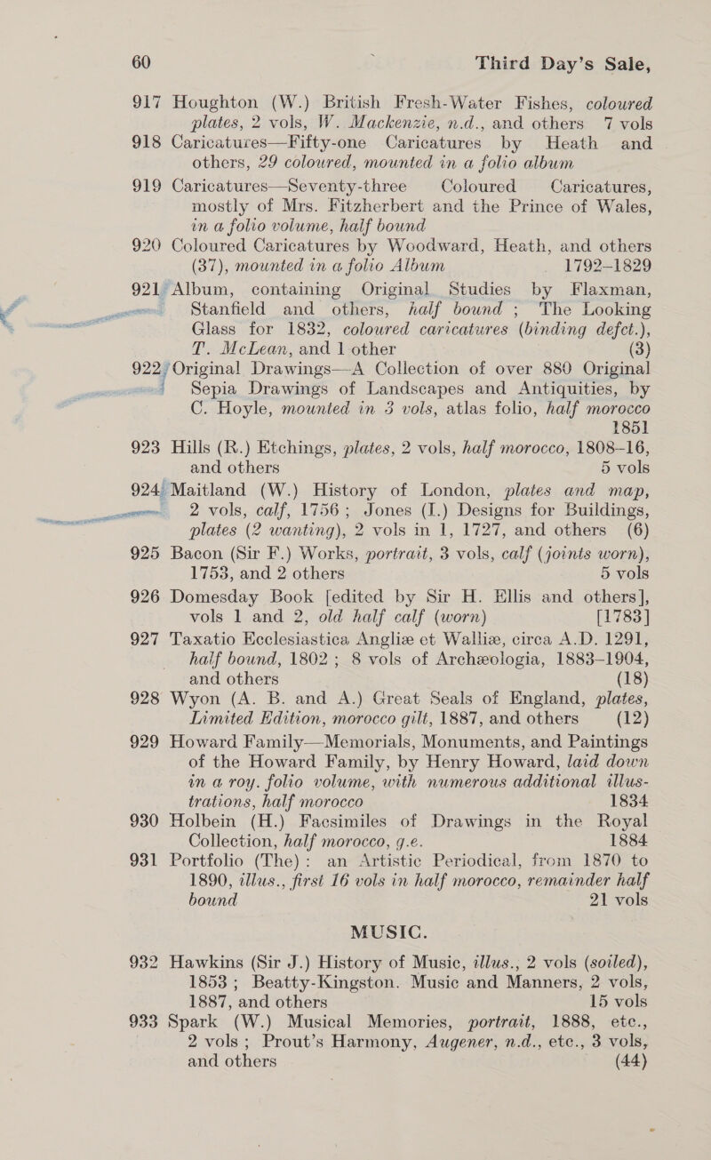 917 Houghton (W.) British Fresh-Water Fishes, coloured plates, 2 vols, W. Mackenzie, n.d., and others 7 vols 918 Caricatures—Fifty-one Caricatures by Heath and others, 29 coloured, mounted in a folio album 919 Caricatures—Seventy-three Coloured Caricatures, mostly of Mrs. Fitzherbert and the Prince of Wales, in a folio volume, half bound 920 Coloured Caricatures by Woodward, Heath, and others (37), mounted in a folio Album 1792-1829 921 Album, containing Original Studies by Flaxman, Stanfield and others, half bound ; The Looking Glass for 1832, coloured caricatures (binding defct.), T. McLean, and 1 other (3) 922 ‘Original Drawings—A Collection of over 880 Original j Sepia Drawings of Landscapes and Antiquities, by C. Hoyle, mounted in 5 vols, atlas folio, half morocco 1851 923 Hills (R.) Etchings, plates, 2 vols, half morocco, 1808-16, and others 5 vols 924 Maitland (W.) History of London, plates and map, sow 2 VOls, calf, 1756; Jones (I.) Designs for Buildings, plates (2 wanting), 2 vols in 1, 1727, and others (6) 925 Bacon (Sir F.) Works, portrait, 3 vols, calf (joints worn), 1753, and 2 others 5 vols 926 Domesday Book [edited by Sir H. Ellis and others], vols 1 and 2, old half calf (worn) [1783] 927 Taxatio Ecclesiastica Angliz et Wall, circa A.D. 1291, haif bound, 1802; 8 vols of Archeologia, 1883-1904, and others (18) 928 Wyon (A. B. and A.) Great Seals of England, plates, Inmited Edition, morocco gilt, 1887, and others (12) 929 Howard Family—Memorials, Monuments, and Paintings of the Howard Family, by Henry Howard, laid down ina roy. folio volume, with numerous additional illus- trations, half morocco 1834 930 Holbein (H.) Facsimiles of Drawings in the Royal Collection, half morocco, g.e. 1884 931 Portfolio (The): an Artistic Periodical, from 1870 to 1890, illus., first 16 vols in half morocco, remainder half bound 21 vols MUSIC. 932 Hawkins (Sir J.) History of Music, illws., 2 vols (soiled), 1853 ; Beatty-Kingston. Music and Manners, 2 vols, 1887, and others 15 vols 933 Spark (W.) Musical Memories, portrait, 1888, etc., | 2 vols; Prout’s Harmony, Augener, n.d., etc., 3 vols, and others (44)