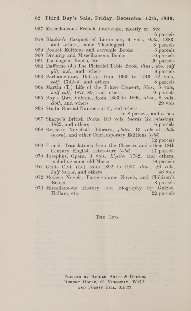 957 Miscellaneous French Literature, mostly cr. 8vo 6 parcels 958 Blackie’s Casquet of Literature, 6 vols, cloth, 1883, and others, some Theological 8 parcels 959 Pocket Editions and Juvenile Books 5 parcels 960 Divinity and Miscellaneous. Books 16 parcels 961 Theological Books, etc. 20 parcels 962 Dafforne (J.) The Pictorial Table Book, illus., 4to, calf gilt, n.d., and others 8 parcels 963 Parliamentary Debates from 1660 to 1743, 22 vols, calf, 1742-4, and others 8 parcels 964 Martin (T.) Life of the Prince Consort, dlus., 5 vols, half calf, 1875-80, and others 9 parcels 965 Boy’s Own Volume, from 1863 to 1866, alius., 8 vols, cloth, and others 29 vols 966 Studio Special Numbers (12), and others in 8 parcels, and a box Sharpe’s British Poets, 100 vols, boards (13 missing), 1822, and others 6 parcels Roscoe’s Novelist’s Library, plates, 13 vols of, cloth (worn), and other Contemporary Hditions (odd) 12 parcels French Translations from the Classics, and other 18th Century English Literature (odd) 17 parcels Josephus. Opera, 3 vols, Lipsie 1782, and_ others, including some old Music 18 parcels Genie Civil (Le), from 1892 to 1907, illus., 26 vols, half bound, and others 46 vols Modern Novels, Three-volume Novels, and Children’s Books 8 parcels Miscellaneous History and Biography by Guizot, Hallam, etc. 22 parcels THe END. PRINTED BY RIDDLE, SmitH &amp; DurFus, Rer@ent Hovuse#, 89 Kinasway, W.C.2; AND Forest Hitt, S.E.23.