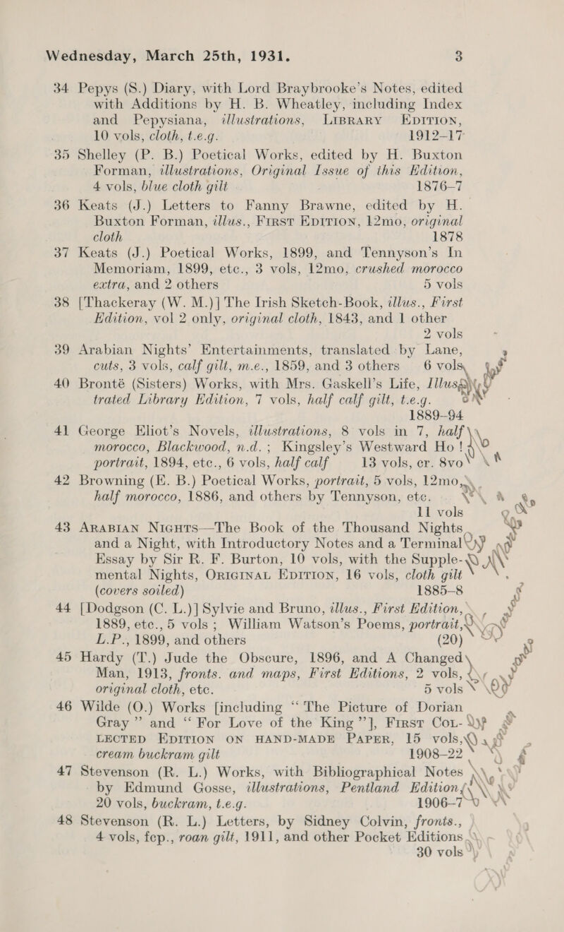 34. 36 37 38 39 40) 4] 42 43 44 45 46 47 48 Pepys (S.) Diary, with Lord Braybrooke’s Notes, edited with Additions by H. B. Wheatley, including Index and Pepysiana, illustrations, LIBRARY LEDIrion, 10 vols, cloth, t.e.g. 1912-17 Shelley (P. B.) Poetical Works, edited by H. Buxton Forman, wlustrations, Original Issue of this Edition, 4 vols, blue cloth gilt 1876-7 Keats (J.) Letters to Fanny Brawne, edited by H.- Buxton Forman, illus., First Epitrion, 12mo, original cloth 1878 Keats (J.) Poetical Works, 1899, and Tennyson’s In Memoriam, 1899, etc., 3 vols, 12mo, crushed morocco extra, and 2 others 5 vols [Thackeray (W. M.)] The Irish Sketch- Book, tllus., Furst Edition, vol 2 only, original cloth, 1843, and 1 other 2 vols Arabian Nights’ Entertainments, translated -by Lane, 9 cuts, 3 vols, calf gilt, m.e., 1859, and 3 others 6 vols iy Bronté (Sisters) Works, with Mrs. Gaskell’s Life, Titusa ye trated Library Edition, 7 vols, half calf gilt, t.e.g. iN 1889-94 George Eliot’s Novels, dlustrations, 8 vols in 7, half re morocco, Blackwood, n.d.; Kingsley’s Westward Ho ! @\\ portrait, 1894, etc., 6 vols, half calf 13 vols, cr. 8vo’ \ K Browning (KE. B.) Poetical Works, portrait, 5 vols, 12mo, half morocco, 1886, and others by Tennyson, ete. . \'\ &amp; ®y 11 vols go ARABIAN Nicuts—The Book of the Thousand Nights. © and a Night, with Introductory Notes and a Terminal Uy) ne Essay by Sir R. F. Burton, 10 vols, with the Supple-Q AV mental Nights, ORIGINAL Eprrion, 16 vols, cloth gilt — (covers soiled) 1885-8 g [Dodgson (C. L.)] Sylvie and Bruno, illus., First Edition, , y 1889, etc.,5 vols ; William Watson’s Poems, portrait, wy L.P., 1899, and others QO) = % Hardy (T.) Jude the Obscure, 1896, and A Changed Ss Man, 1913, fronts. and maps, First Editions, 2 vil, Su original cloth, etc. 5 vols \ 29 Wilde (O.) Works [including “The Picture of Dorian _ Gray ” and “ For Love of the King ”}, First Cot-\yf &amp; cream buckram gilt 1908-22 * “\ Stevenson (R. L.) Works, with Bibliographical Notes \\\ *y \\ by Edmund Gosse, illustrations, Pentland Editions\ \\ \\s 20 vols, buckram, t.e.g. 1906-7~-0 ** Stevenson (R. L.) Letters, by Sidney Colvin, fronts., 4 vols, fep., roan gilt, 1911, and other Pocket Editions .\. . 30 vols °\) %