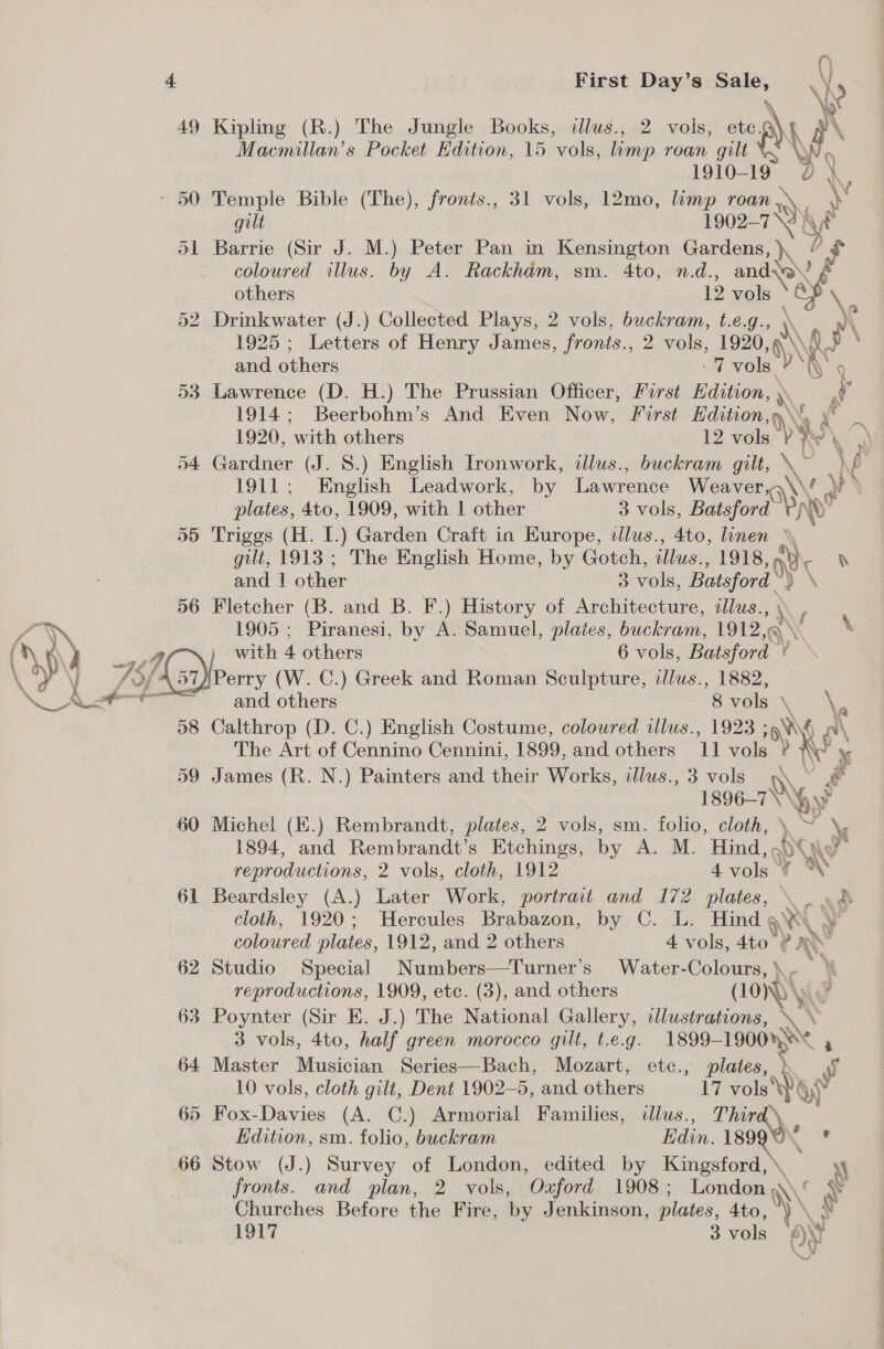 Op dl ) LL First Day’s te \X \c 49 Kipling (R.) The Jungle Books, dlus., 2 vols, ete. \t §\ Macmillan’s Pocket Edition, 15 anh limp roan gilt \ 6 1910-19 0). 50 Temple Bible (The), fronts., 31 vols, 12mo, limp any y gilt 1902-7 \2 fh is 51 Barrie (Sir J. M.) Peter Pan in Kensington Gardens, ), 56 coloured illus. by A. Rackhém, sm. 4to, n.d., ee others 12 vols i Drinkwater (J.) Collected Plays, 2 vols, buckram, t.e.g., \ A 1925 ; ee of Henry James, fronts., 2 vols, 1920 \ fp \ and others 7 vols ‘hy 9 Lawrence (D. H.) The Prussian Officer, First Hdition, A. J 1914; Beerbohm’s And Even Now, First Hdition,y\% y° 1920, ‘with others 12 vols ? ye ? \ : Gardner (J. S.) English Ironwork, illus., buckram gilt, the ak 1911; English Leadwork, by Lawrence Weaver, \\\F a plates, 4to, 1909, with 1 other 3 vols, Batsford Triggs (H. I.) Garden Craft in Europe, illus., 4to, linen \\ gilt, 1913 ; The English Home, by Gotch, illus., 1918, ar ® and 1 other 3 vols, Batsford a \ Fletcher (B. and B. F.) History of Architecture, zlus. a. 1905 ; Piranesi, by A. Samuel, plaies, buckram, 1912,q ant \ 38 59 61 62 63 64 65 66 and others 8 vols fl \ Calthrop (D. C.) English Costume, coloured illus., 1923 sh EN The Art of Cennino Cennini, 1899, and others 11 vols ? ¥ James (R. N.) Painters and their Works, ilus., 3 vols Rk 1896-10\gy$ Michel (E.) Rembrandt, plates, 2 vols, sm. folio, cloth, yy 1894, and Rembrandt's Etchings, by A. M. Hind,. ou v4 reproductions, 2 vols, cloth, 1912 4 vols ‘¢ Beardsley (A.) Later Work, portrait and 172 plates, \ _- cloth, 1920; Hercules Brabazon, by C. L. Hind ay Aq coloured plates, 1912, and 2 others 4 vols, 4to 2 iN Studio Special Numbers—Turner’s Water-Colours,). reproductions, 1909, etc. (3), and others ON Poynter (Sir E. J.) The National Gallery, illustrations,  3 vols, 4to, half green morocco gilt, t.e.g. 1899- 1900» , Master Musician Series—Bach, Mozart, etc., plates, k 10 vols, cloth gilt, Dent 1902—5, and others 17 vols \p) wa Fox-Davies (A. C.) Armorial Families, dlus., Third Edition, sm. folio, buckram Edin. 189 oe Stow (J.) Survey of London, edited by mele \ fronts. and plan, 2 vols, Ozford 1908; London \\‘ hy Churches Before the Fire, by Jenkinson, plates, 4to, ) \ N 1917 3 vole ON ‘te i