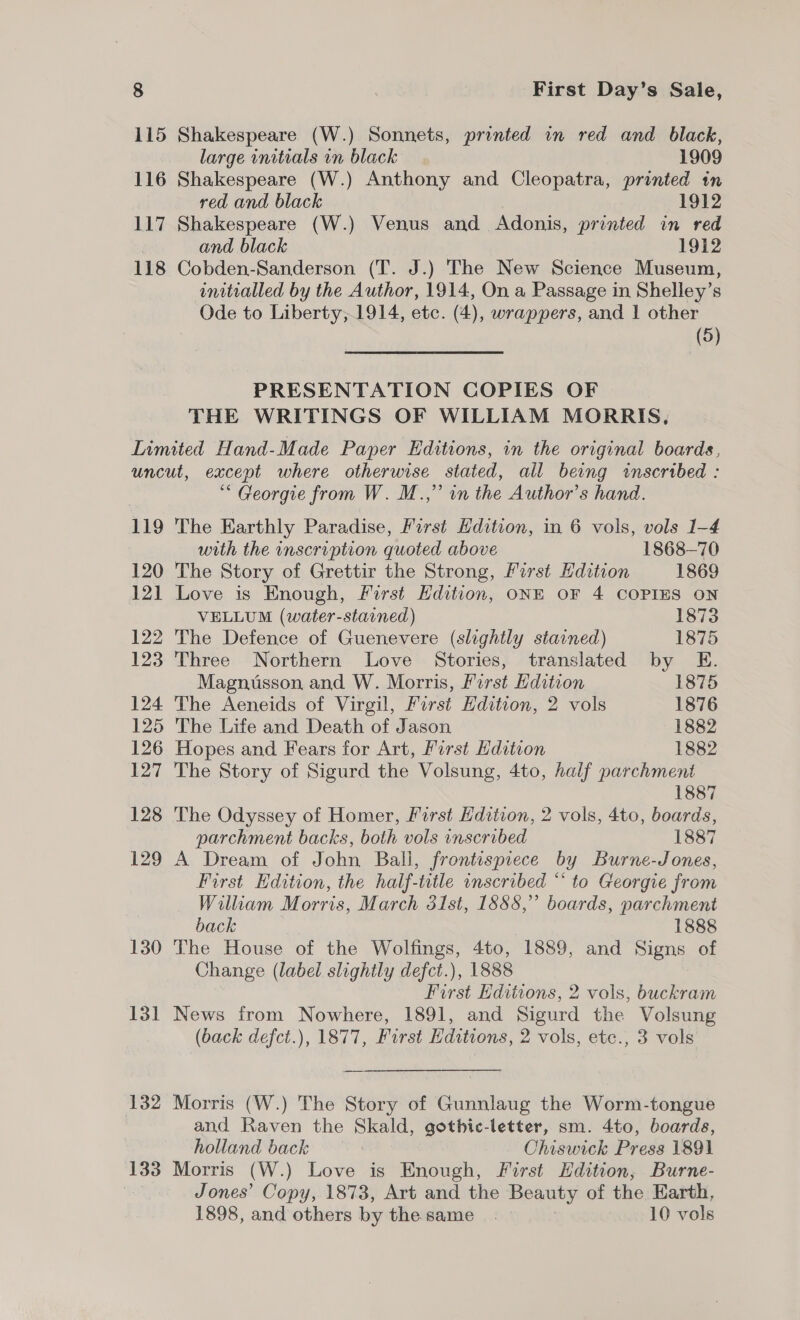 115 Shakespeare (W.) Sonnets, printed in red and black, large initials in black 1909 116 Shakespeare (W.) Anthony and Cleopatra, printed tn red and black 1912 117 Shakespeare (W.) Venus and Adonis, printed in red | and black 1912 118 Cobden-Sanderson (T. J.) The New Science Museum, initialled by the Author, 1914, On a Passage in Shelley’s Ode to Liberty,;1914, etc. (4), wrappers, and | other (5) PRESENTATION COPIES OF THE WRITINGS OF WILLIAM MORRIS. Limited Hand-Made Paper Editions, in the original boards, uncut, except where otherwise stated, all being inscribed : “Georgie from W. M.,” in the Author’s hand. 119 The Earthly Paradise, First Hdition, in 6 vols, vols 1-4 with the inscription quoted above 1868—70 120 The Story of Grettir the Strong, First Edition 1869 121 Love is Enough, First Edition, ONE OF 4 COPIES ON VELLUM (water-stained) 1873 122 The Defence of Guenevere (slightly stained) 1875 123 Three Northern Love Stories, translated by E. Magnusson and W. Morris, First Hdition 1875 124 The Aeneids of Virgil, Farst Edition, 2 vols 1876 125 The Life and Death of Jason 1882 126 Hopes and Fears for Art, First Edition 1882 127 The Story of Sigurd the Volsung, 4to, half parchment 1887 128 The Odyssey of Homer, First Edition, 2 vols, 4to, boards, parchment backs, both vols inscribed 1887 129 A Dream of John Ball, frontispiece by Burne-Jones, First Edition, the half-title onscribed “ to Georgie from William Morris, March 31st, 1888,” boards, parchment back 1888 130 The House of the Wolfings, 4to, 1889, and Signs of Change (label slightly defct.), 1888 First Editions, 2 vols, buckram 131 News from Nowhere, 1891, and Sigurd the Volsung (back defct.), 1877, First Editions, 2 vols, etc., 3 vols 132 Morris (W.) The Story of Gunnlaug the Worm-tongue and Raven the Skald, gothic-letter, sm. 4to, boards, holland back | Chiswick Press 1891 133 Morris (W.) Love is Enough, First Hdition, Burne- Jones’ Copy, 1873, Art and the Beauty of the Earth, 1898, and others by the same. | 10 vols