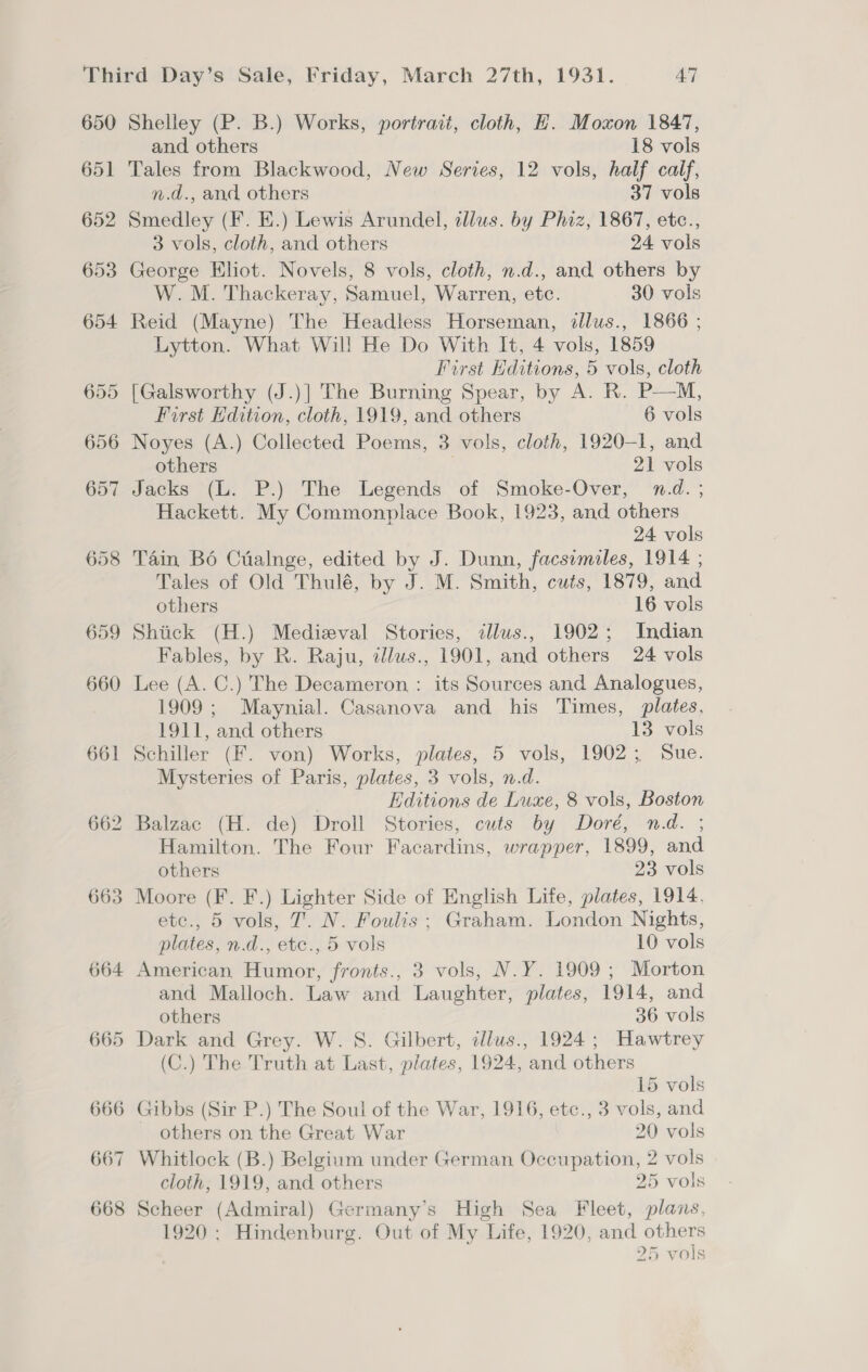 650 651 652 653 664 665 666 667 668 Shelley (P. B.) Works, portrait, cloth, H. Moxon 1847, and others 18 vols Tales from Blackwood, New Series, 12 vols, half calf, n.d., and others 37 vols Smedley (F. E.) Lewis Arundel, allus. by Phiz, 1867, etc., 3 vols, cloth, and others 24 vols George Eliot. Novels, 8 vols, cloth, n.d., and others by W. M. Thackeray, Samuel, Warren, etc. 30 vols Reid (Mayne) The Headless Horseman, dllus., 1866 ; Lytton. What Will He Do With It, 4 vols, 1859 First Hditions, 5 vols, cloth [Galsworthy (J.)] The Burning Spear, by A. R. P—M, First Hdition, cloth, 1919, and others 6 vols Noyes (A.) Collected Poems, 3 vols, cloth, 1920-1, and others 21 vols Jacks (L. P.) The Legends of Smoke-Over, n.d. ; Hackett. My Commonplace Book, 1923, and others 24 vols Tain Bd Cuialnge, edited by J. Dunn, facsimiles, 1914 ; Tales of Old Thulé, by J. M. Smith, cuts, 1879, and others 16 vols Shick (H.) Medieval Stories, illus., 1902; Indian Fables, by R. Raju, zllus., 1901, and others 24 vols Lee (A. C.) The Decameron : its Sources and Analogues, 1909; Maynial. Casanova and his Times, plates, 1911, and others 13 vols Schiller (F. von) Works, plates, 5 vols, 1902; Sue. Mysteries of Paris, plates, 3 vols, n.d. Editions de Luxe, 8 vols, Boston Balzac (H. de) Droll Stories, cuts by Doré, n.d. ; Hamilton. The Four Facardins, wrapper, 1899, and others 23 vols Moore (F. F.) Lighter Side of English Life, plates, 1914. etc., 5 vols, 7. N. Foulis ; Graham. London Nights, plates, n.d., etc., 5 vols 10 vols American Humor, fronts., 3 vols, N.Y. 1909 ; Morton and Malloch. Law and Laughter, plates, 1914, and others 36 vols Dark and Grey. W. S. Gilbert, illus., 1924; Hawtrey (C.) The Truth at Last, plates, 1924, and others 15 vols Gibbs (Sir P.) The Soul of the War, 1916, etc., 3 vols, and others on the Great War 20 vols Whitlock (B.) Belgium under German Occupation, 2 vols cloth, 1919, and others 25 vols Scheer (Admiral) Germany’s High Sea Fleet, plans, 1920: Hindenburg. Out of My Life, 1920, and others