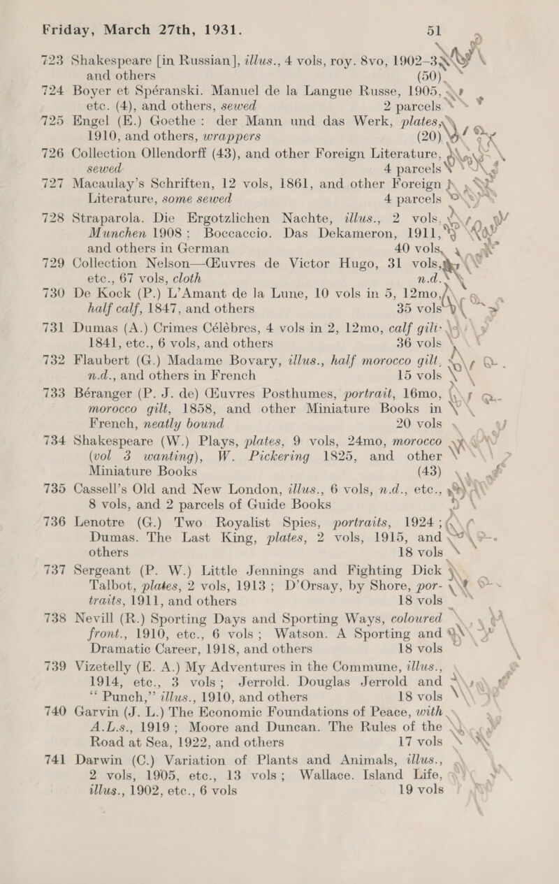 423 724 739 740 741 mr). Shakespeare [in Russian ], ellus., 4 vols, roy. 8vo, 1902— ty \ and others (50). . Boyer et Spéranski. Manuel de la Langue Russe, 1905, - etc. (4), and others, sewed ace 3 \ Engel (E.) Goethe: der Mann und das Werk, Sere 1910, and others, wrappers Nee } Collection Ollendorff (43), and other Foreign i OW sewed: 4 parcels \ .) 2 Macaulay’s Schriften, 12 vols, 1861, and other Foreign }. » a Literature, some sewed 4 parcels © wes Straparola. Die Ergotzlichen Nachte, tllus., 2 vols, .0¢ 2a yy Munchen 1908: Boccaccio. Das Dekameron, LOL a and others in German 40 Aika ait Collection Nelson—Ciuvres de Victor Hugo, 31 “ail ‘AS etc., 67 vols, cloth De Kock (P.) L’Amant de Ja Lune, 10 vols in 5 Ba ( 6 half calf, 1847, and others 35 vols Dumas (A.) Crimes Célébres, 4 vols in 2, 12mo, calf gili&gt; \~ 1841, etc., 6 vols, and others 36 vols \ \ Flaubert (G.) Madame Bovary, tllus., half morocco gilt, : \ / aa n.d., and others in French 15 vols \ Béranger (P. J. de) Giuvres Posthumes, portrait, 16mo, \\\ 5 @.- morocco gilt, 1858, and other Miniature Books in \Y \ — French, neatly bound 20 vols . Shakespeare (W.) Plays, plates, 9 vols, 24mo, morocco YAN (vol 3 wanting), W. Pickering 1825, and other \ Miniature Books (43) yy é . Cassell’s Old and New London, illus., 6 vols, n.d., etc., wie 8 vols, and 2 parcels of Guide Books ‘ \ Lenotre (G.) Two Royalist Spies, portraits, 1924 ; Q\ (\. Dumas. The Last King, plates, 2 vols, 1915, and others 18 vols ‘er Sergeant (P. W.) Little Jennings and Fighting Dick \ Talbot, plates, 2 vols, 1913 ; D’Orsay, by Shore, por- traits, 1911, and others 18 vols _ Nevill (R.) Sporting Days and Sporting Ways, coloured ye front., 1910, etc., 6 vols; Watson. A Sporting and »\ yy Dramatic Career, 1918, and others 18 vols Vizetelly (KE. A.) My Adventures in the Commune, illus., 1914, etc., 3 vols; Jerrold. Douglas Jerrold and -\\ ** Punch,”’ illus., 1910, and others 18 vols \\\ Garvin (J. L.) The Economic Foundations of Peace, with A.L.s., 1919; Moore and Duncan. The Rules of the \)..-,¥ Road at Sea, 1922, and others \7 vols \ A Darwin (C.) Variation of Plants and Animals, illus., 2 vols, 1905, etc., 13 vols; Wallace. Island Life,