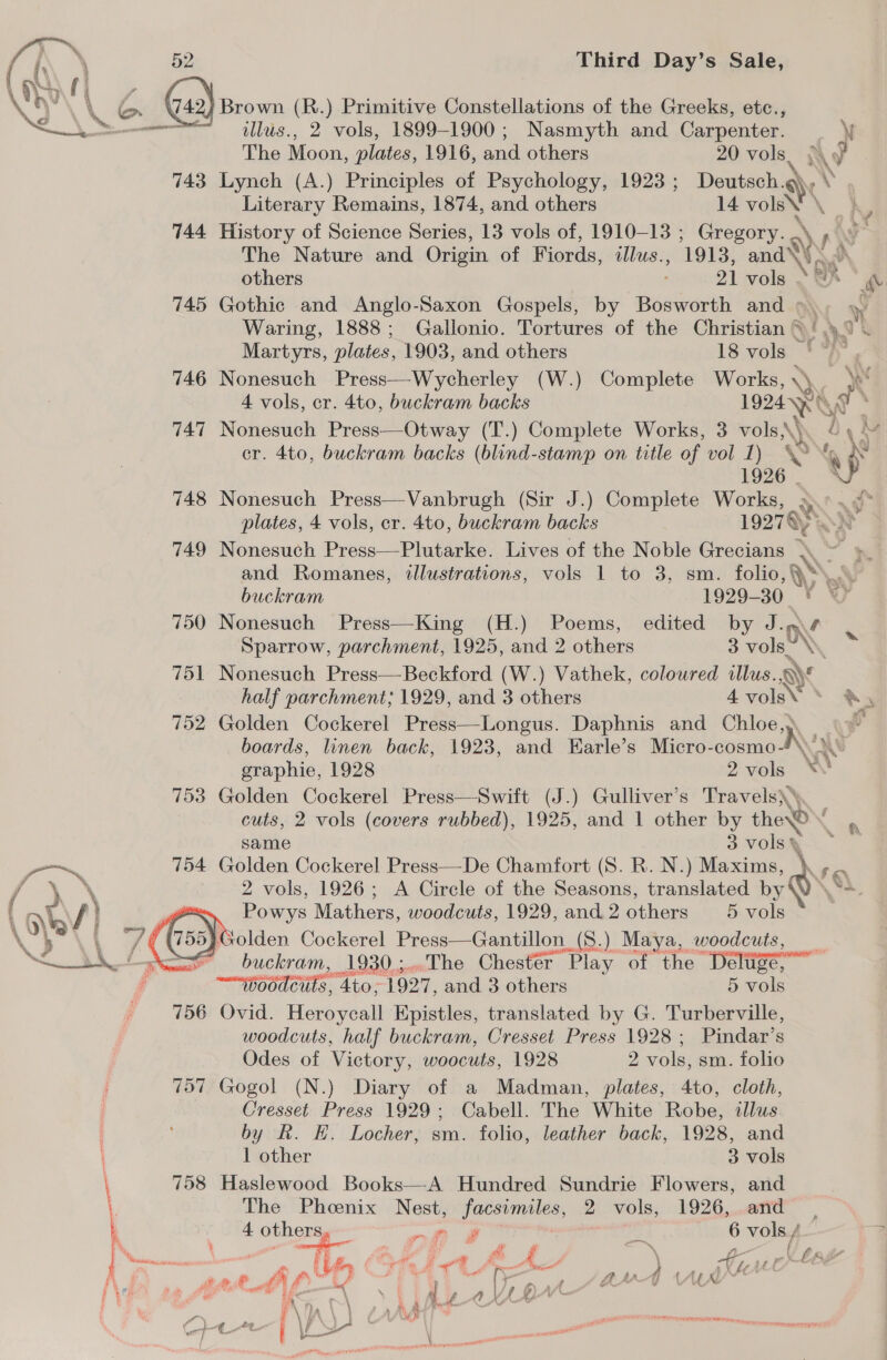 } Brown (R.) Primitive Constellations of the Greeks, etc.,  illus., 2 vols, 1899-1900 ; Nasmyth and Carpenter. \ The Moon, plates, 1916, and others 20 wa N\ y 743 Lynch (A.) Principles of Psychology, 1923 ; eT \’ Literary Remains, 1874, and others 14 volsN 744 History of Science Series, 13 vols of, 1910-13 ; Gregory. The Nature and Origin of Fiords, illus. ‘1913, and™ others 21 vols » &amp;% &amp; 745 Gothic and Anglo-Saxon Gospels, by Bosworth and &gt; yy Waring, 1888; Gallonio. Tortures of the Christian © 4 yo &amp; Q) OM Martyrs, plates, 1903, and others 18 vols *h', 746 Nonesuch Press—Wycherley (W.) Complete Works, \Y. We 4 vols, cr. 4to, buckram backs 1924 KR J 7 747 Nonesuch Press—Otway (T.) Complete Works, 3 vols,\)) ry \Q cr. 4to, buckram backs (blind-stamp on title of vol 1). YON 1926 | ‘ 748 Nonesuch Press—Vanbrugh (Sir J.) Complete Works, a plates, 4 vols, cr. 4to, buckram backs 19274) 749 Nonesuch Press—Plutarke. Lives of the Noble Grecians - and Romanes, illustrations, vols 1 to 3, sm. folio, a. buckram 1929-30 Vey 750 Nonesuch Press—King (H.) Poems, edited by J. Sparrow, parchment, 1925, and 2 others 3 vols” . 751 Nonesuch Press—Beckford (W.) Vathek, coloured illus. ¥ half parchment; 1929, and 3 others 4volsv * &amp;®y 752 Golden Cockerel Press—Longus. Daphnis and Chloe, | boards, linen back, 1923, and Harle’s eee \ a \ graphie, 1928 2vols \\ 753 Golden Cockerel Press—Swift (J.) Gulliver’s Travels) cuts, 2 vols (covers rubbed), 1925, and 1 other by there’  same 3 vols\ i ~~ 754 Golden Cockerel Press—De Chamfort (8S. R. N.) Maxims, PY eo f , \ 2 vols, 1926; A Circle of the Seasons, translated by\ \? { 1 \ : Powys Mathers, woodcuts, 1929, and 2 others 5 vols ee , /€ G50) xolden Cockerel Press—Gantillon (S.) Maya, woodcuts, Lo buckram, 1930;..The Chester Play of the Deltigé,” —~“GeOdeuts, 4to,; 1927, and 3 others 5 vols 756 Ovid. Heroycall Epistles, translated by G. Turberville, woodcuts, half buckram, Cresset Press 1928; Pindar’s Odes of Victory, woocuts, 1928 2 vols, sm. folio 757 Gogol (N.) Diary of a Madman, plates, 4to, cloth, Cresset Press 1929; Cabell. The White Robe, dllus by R. EH. Locher, sm. folio, leather back, 1928, and 1 other 3 vols 758 Haslewood Books—A Hundred Sundrie Flowers, and The Phoenix Nest, ere 2 vols, 1926, and — 4 ee a it : 6 vols / Me ¥ / &amp; sai fL— Ls Le tars series ie fT oF A os ape A enol } UL sp fh Oe Li, peepee 4 Yo“ aed wt phe de &lt;——“\ \ i iA eyes