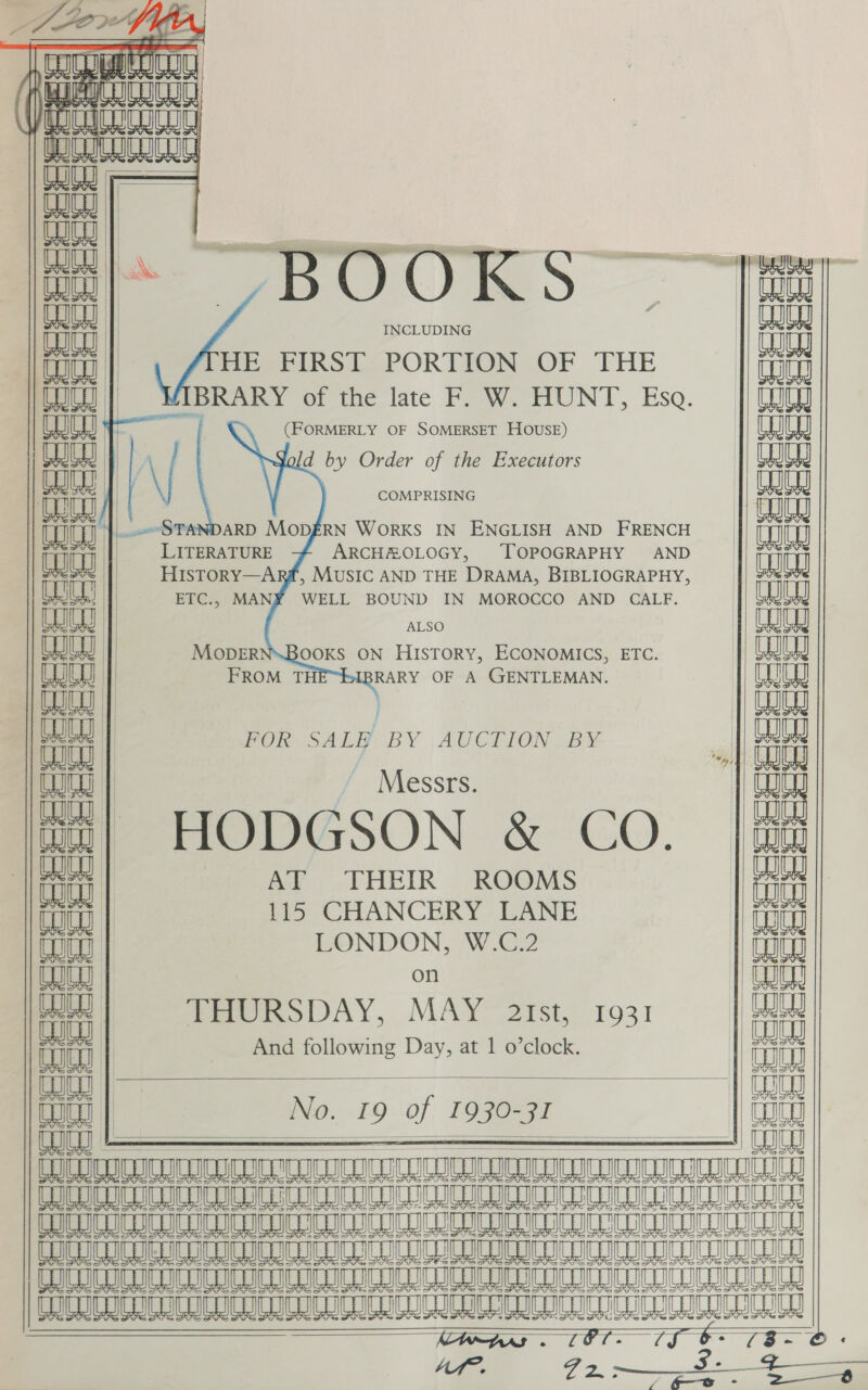 (  CG TA | ala CG au =  e =   CAI |  mS INCLUDING HE FIRST PORTION OF THE (FORMERLY OF SOMERSET HOUSE) d by Order of the Executors COMPRISING     LITERATURE ARCHEOLOGY, ‘TOPOGRAPHY ETC., MANY WELL BOUND IN MOROCCO AND CALF ALSO OOKS ON HISTORY, ECONOMICS, ETC. RARY OF A GENTLEMAN.   FOR SALE BY AUCTION BY / Messrs. HODGSON &amp; CO. AY, .THEIR ROOMS 115 CHANCERY LANE LONDON, W.C.2 on TeOURSDAY, MAY~ 2Ist, 1931 GE etd a) ia ta &gt; &gt; ars f meee eeeSe? Soe ‘ tL   eeccescrs eee aeesees                               &gt;is (2a? aa ‘i * (am i mb amp ci} gi_ «i             . Un Ly WY itt And following Day, at 1 o’clock. | ict euieal | God TO | No. 19 of 1930-31 an CLOUD ILL CU UFR IC ICID CUI LLU UL TD LE IL6 Ae Bm am IL kB ML A LL LL LO COLIC UC ICU ICICICD UTI CUCU CCU ITE ToC C OLLI TUT CO GUC UCD UN TUC CLOG UCU) CCC UT TTL Gn CIC LE LG eB am A kB a A AL LO A (AN A Aww mm A A AL AL LO | AA 37 MIs. - dd, O° feu ee 4 M1. 22 a